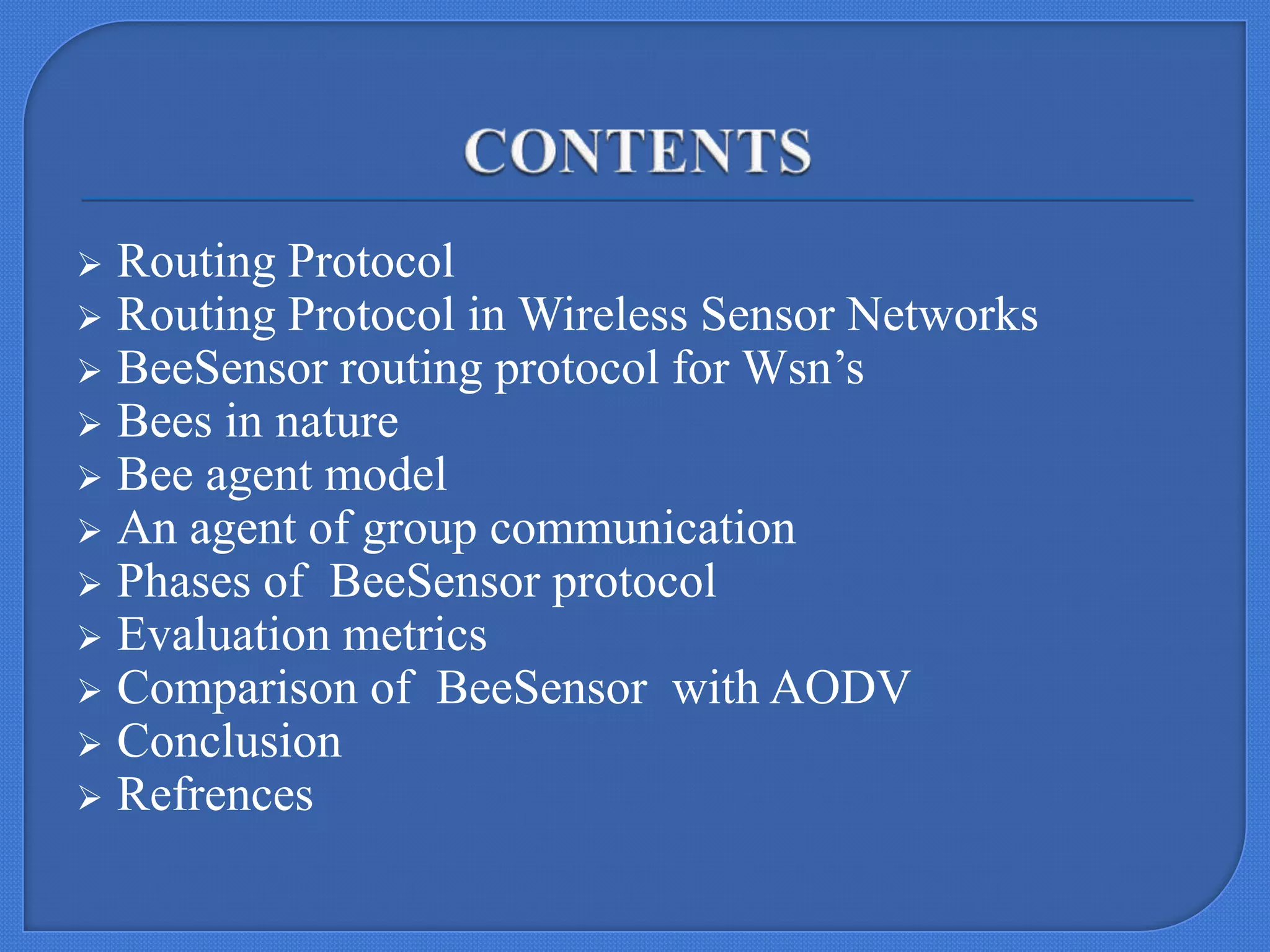 Routing Protocol
 Routing Protocol in Wireless Sensor Networks
 BeeSensor routing protocol for Wsn’s
 Bees in nature
 Bee agent model
 An agent of group communication
 Phases of BeeSensor protocol
 Evaluation metrics
 Comparison of BeeSensor with AODV
 Conclusion
 Refrences


 