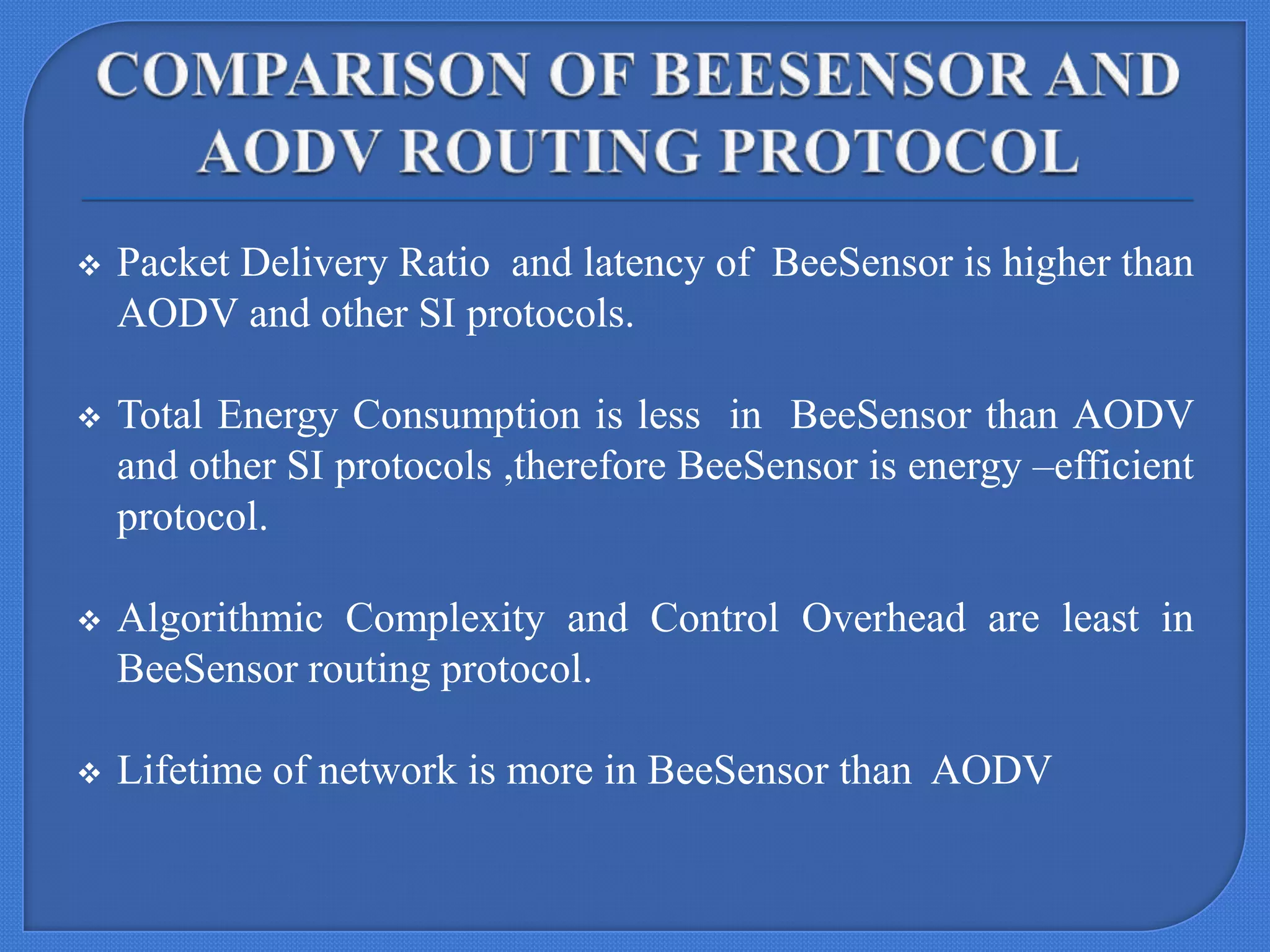 

Packet Delivery Ratio and latency of BeeSensor is higher than
AODV and other SI protocols.



Total Energy Consumption is less in BeeSensor than AODV
and other SI protocols ,therefore BeeSensor is energy –efficient
protocol.



Algorithmic Complexity and Control Overhead are least in
BeeSensor routing protocol.



Lifetime of network is more in BeeSensor than AODV

 