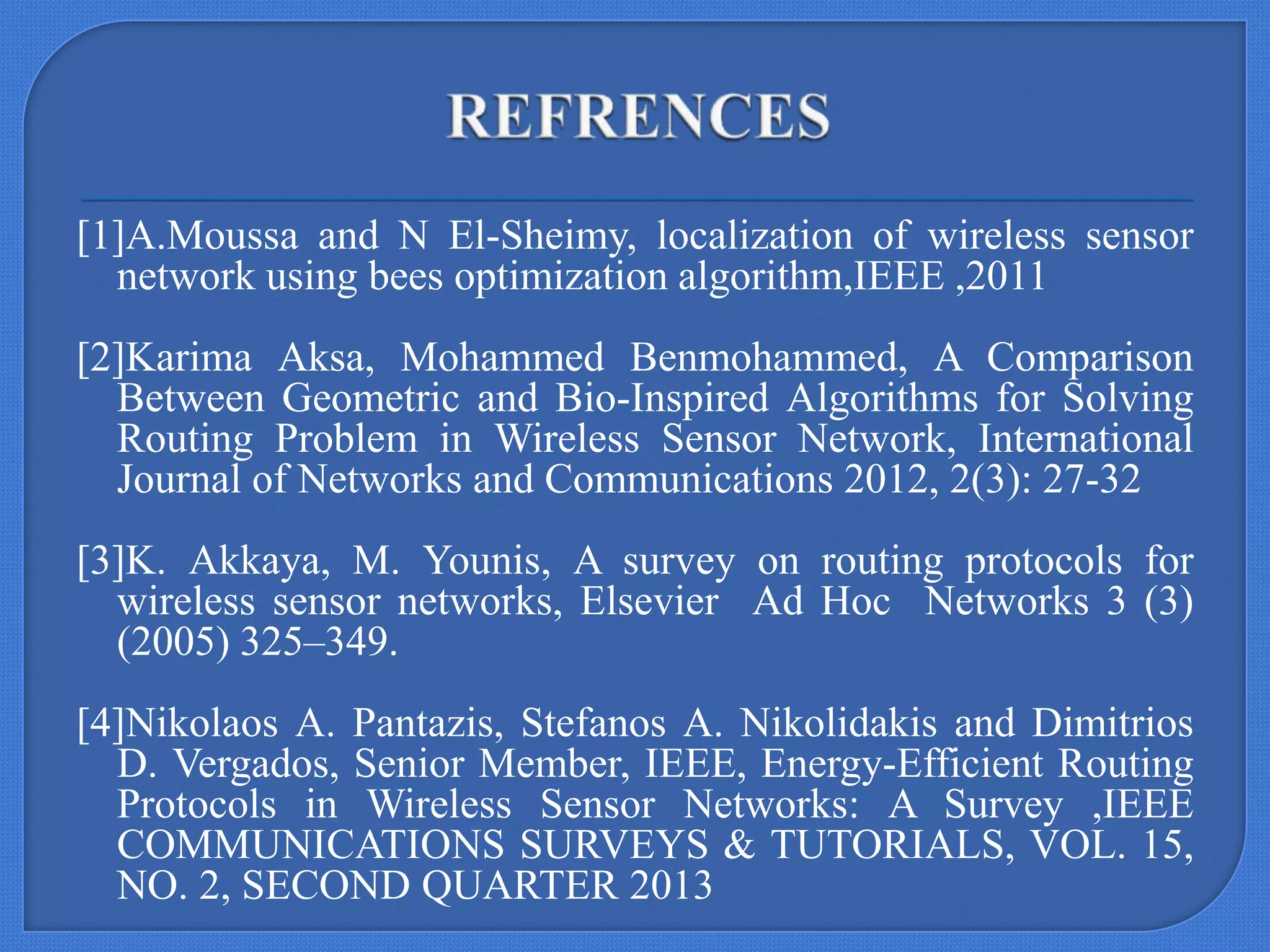 [1]A.Moussa and N El-Sheimy, localization of wireless sensor
network using bees optimization algorithm,IEEE ,2011
[2]Karima Aksa, Mohammed Benmohammed, A Comparison
Between Geometric and Bio-Inspired Algorithms for Solving
Routing Problem in Wireless Sensor Network, International
Journal of Networks and Communications 2012, 2(3): 27-32
[3]K. Akkaya, M. Younis, A survey on routing protocols for
wireless sensor networks, Elsevier Ad Hoc Networks 3 (3)
(2005) 325–349.
[4]Nikolaos A. Pantazis, Stefanos A. Nikolidakis and Dimitrios
D. Vergados, Senior Member, IEEE, Energy-Efficient Routing
Protocols in Wireless Sensor Networks: A Survey ,IEEE
COMMUNICATIONS SURVEYS & TUTORIALS, VOL. 15,
NO. 2, SECOND QUARTER 2013

 