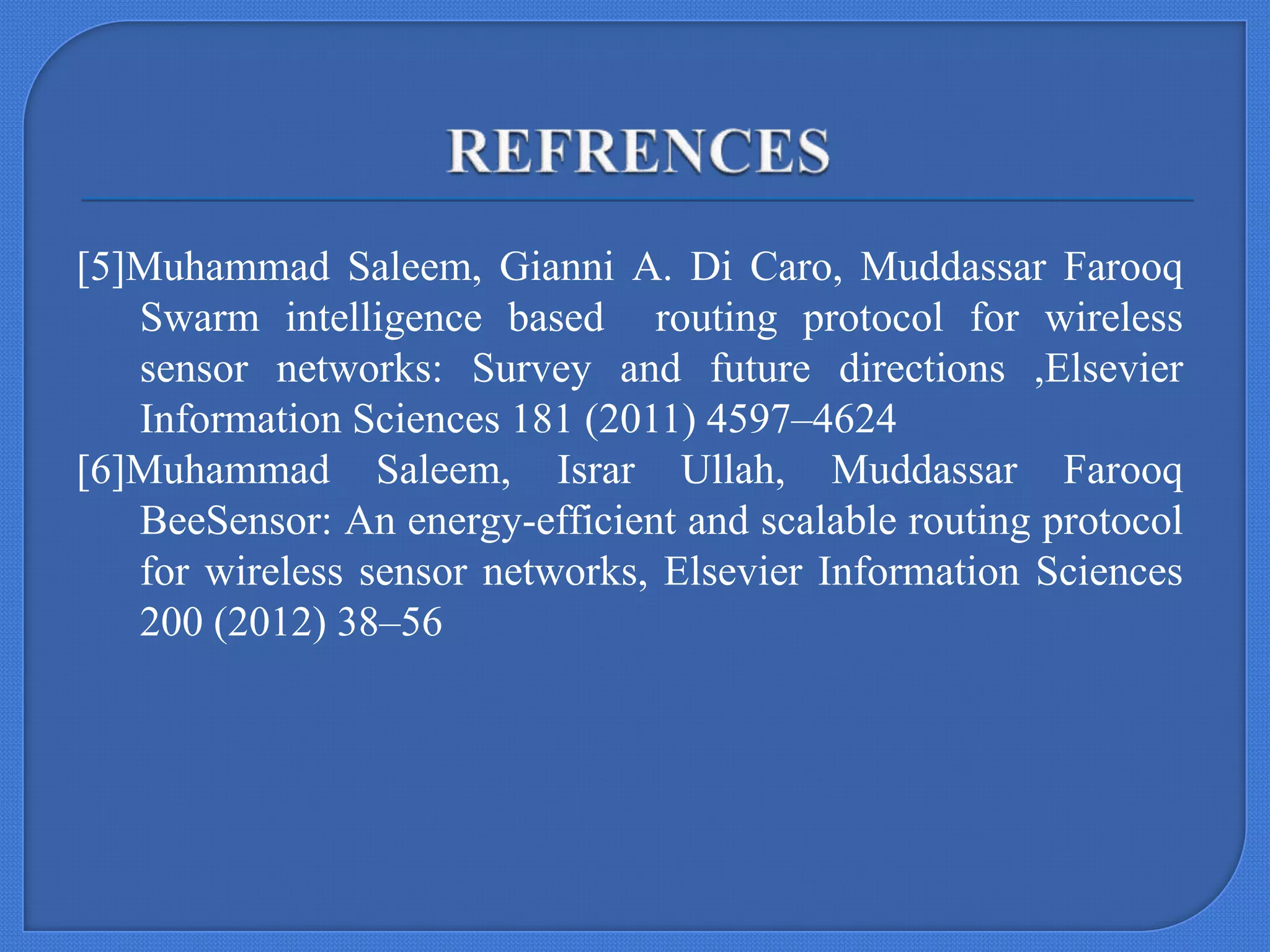 [5]Muhammad Saleem, Gianni A. Di Caro, Muddassar Farooq
Swarm intelligence based routing protocol for wireless
sensor networks: Survey and future directions ,Elsevier
Information Sciences 181 (2011) 4597–4624
[6]Muhammad Saleem, Israr Ullah, Muddassar Farooq
BeeSensor: An energy-efficient and scalable routing protocol
for wireless sensor networks, Elsevier Information Sciences
200 (2012) 38–56

 