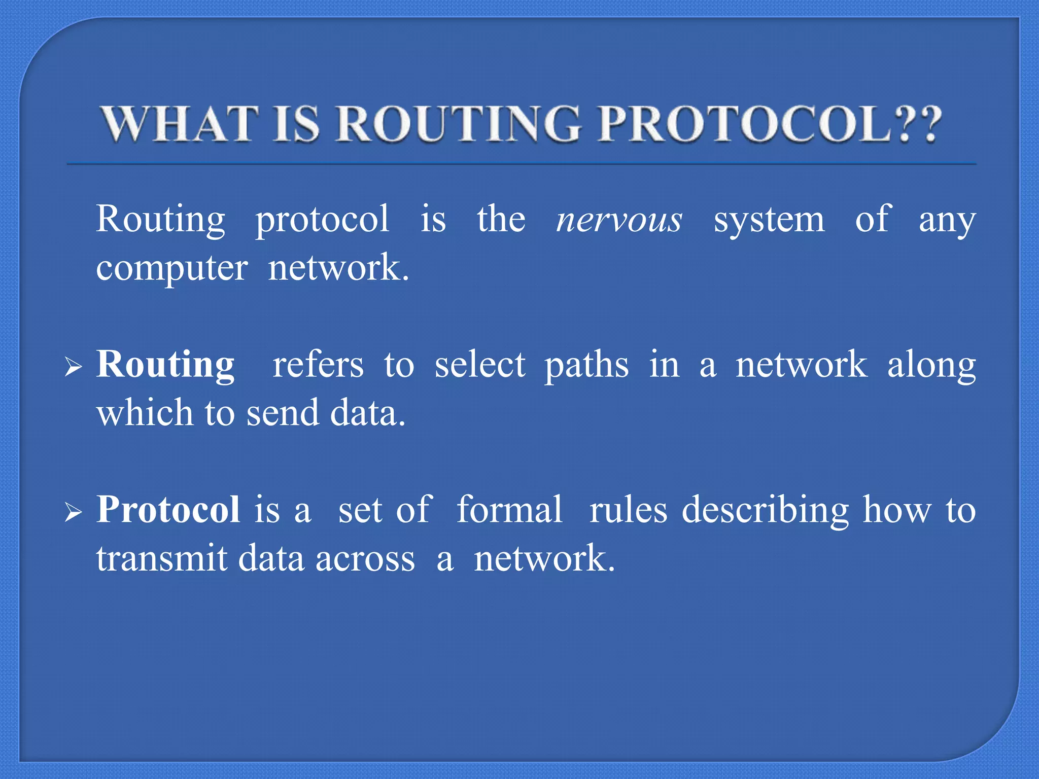 Routing protocol is the nervous system of any
computer network.


Routing refers to select paths in a network along
which to send data.



Protocol is a set of formal rules describing how to
transmit data across a network.

 