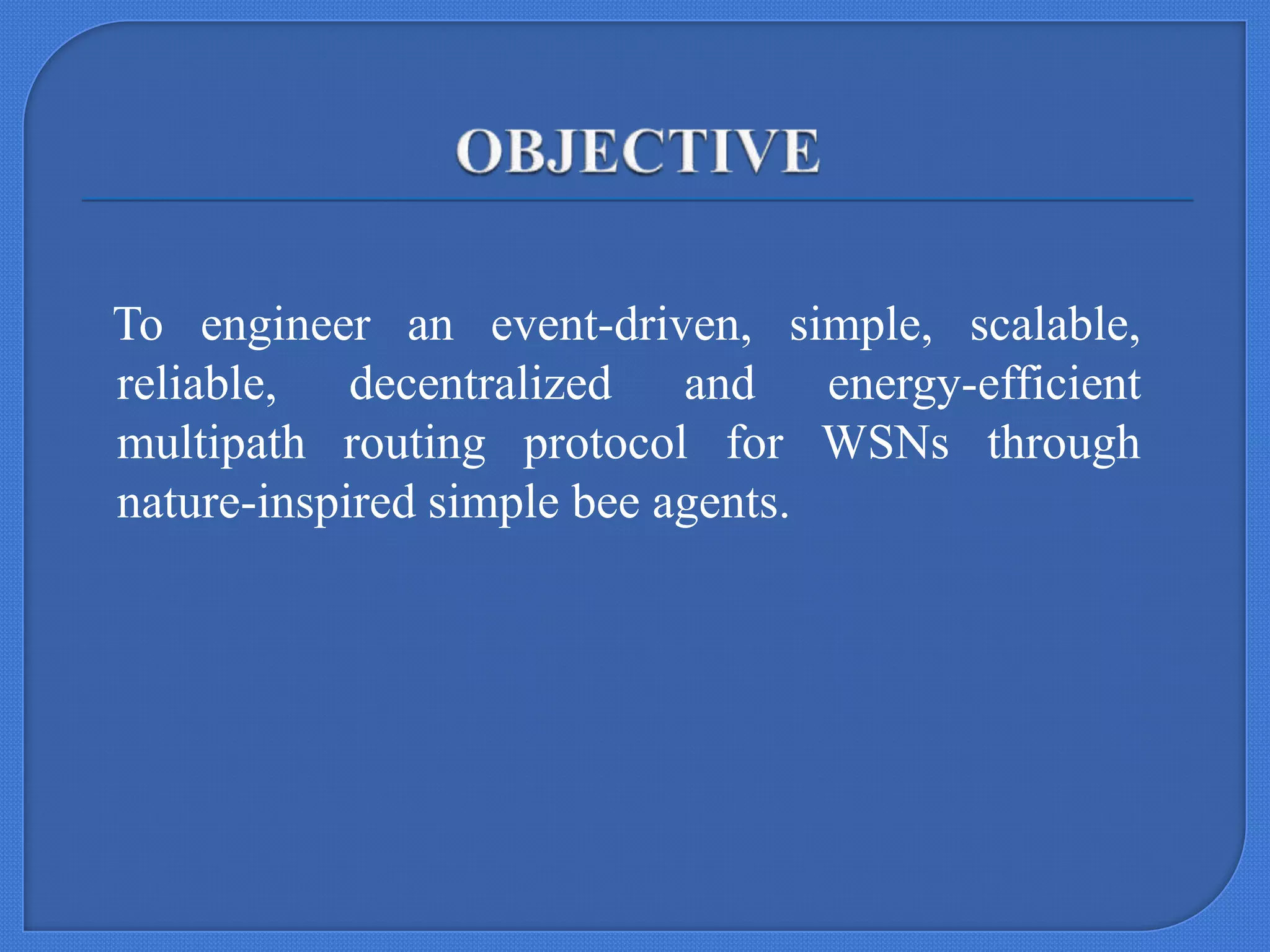 To engineer an event-driven, simple, scalable,
reliable, decentralized and energy-efficient
multipath routing protocol for WSNs through
nature-inspired simple bee agents.

 