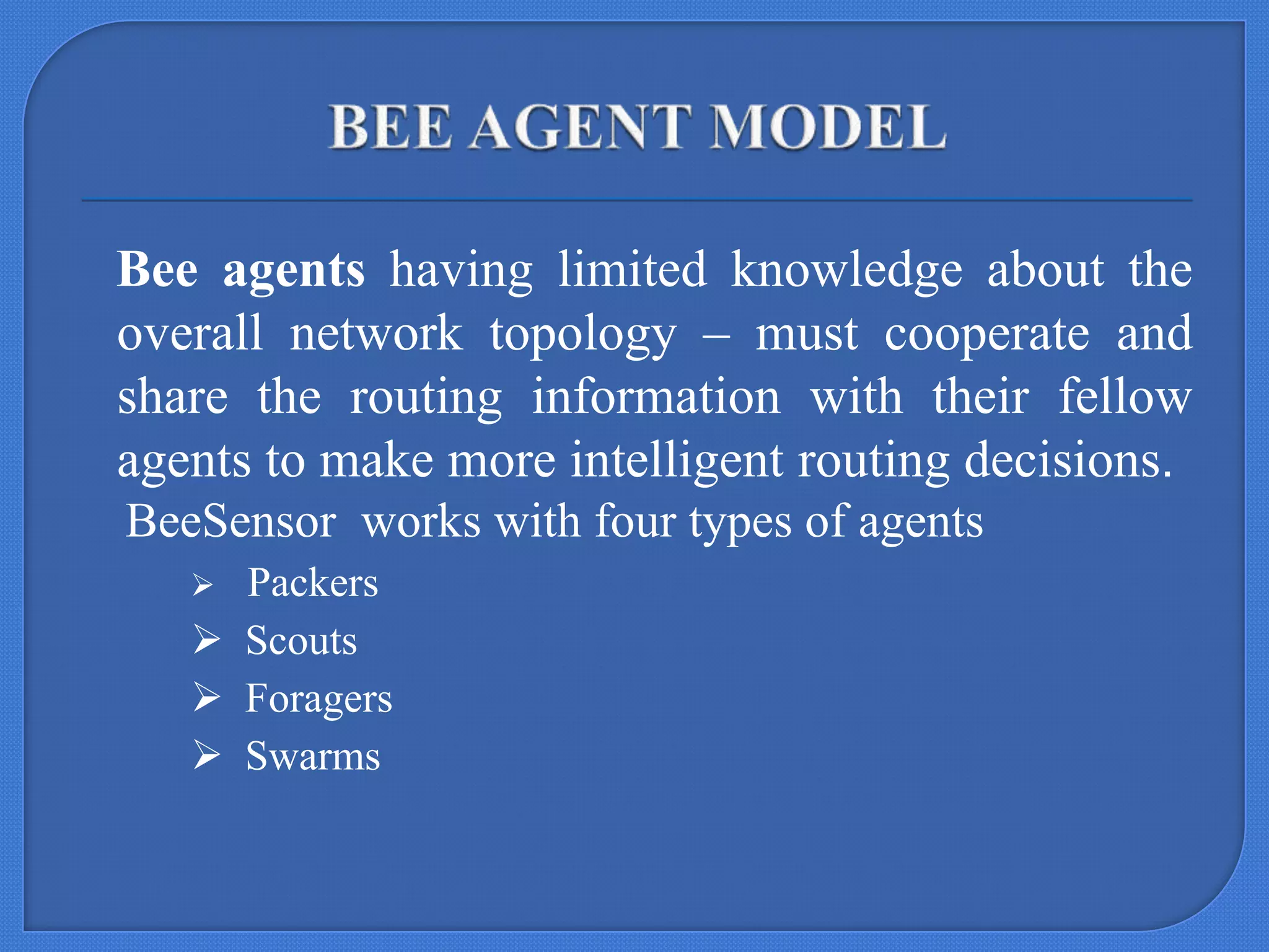 Bee agents having limited knowledge about the
overall network topology – must cooperate and
share the routing information with their fellow
agents to make more intelligent routing decisions.
BeeSensor works with four types of agents
Packers
 Scouts
 Foragers
 Swarms


 