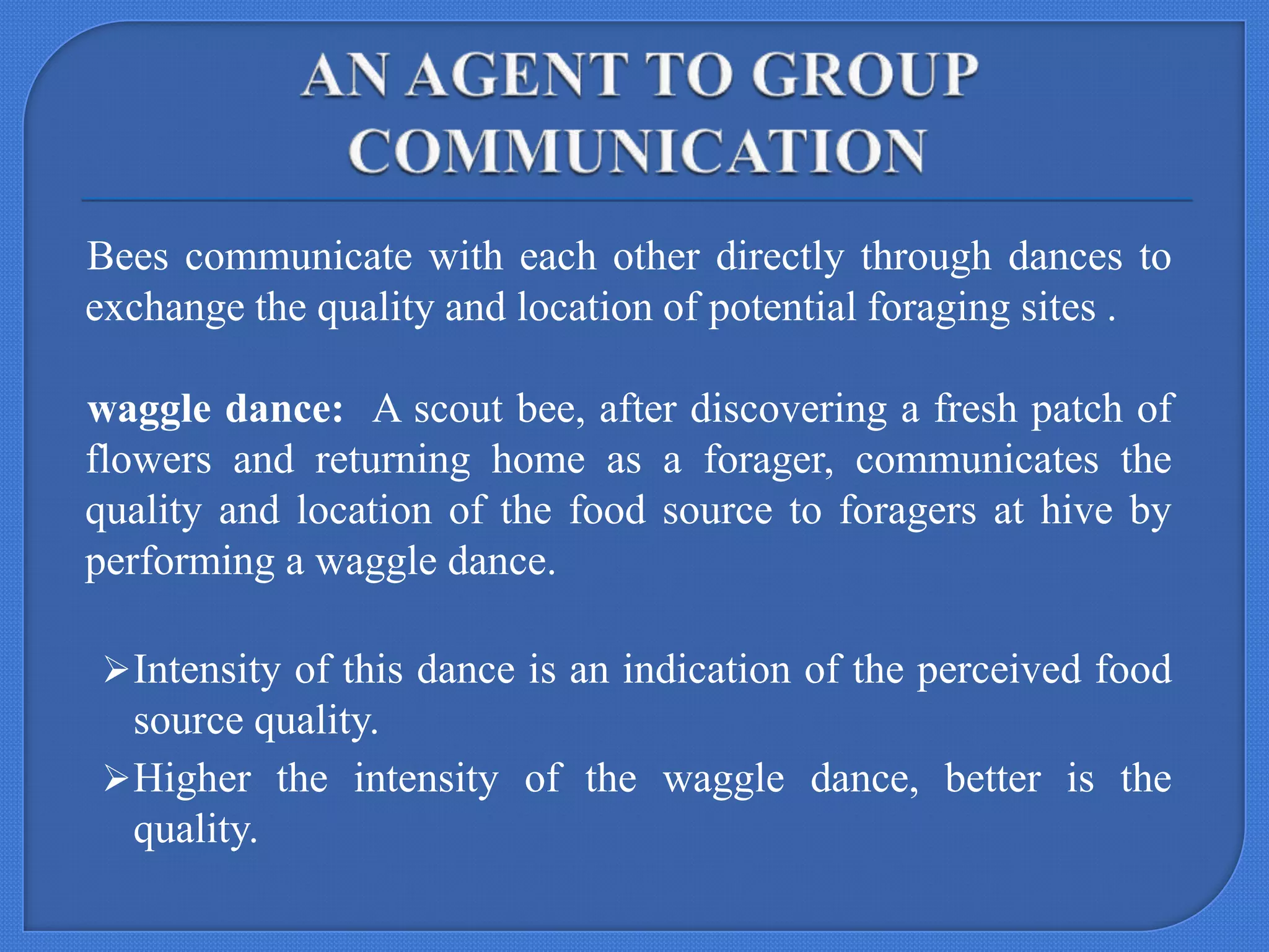 Bees communicate with each other directly through dances to
exchange the quality and location of potential foraging sites .
waggle dance: A scout bee, after discovering a fresh patch of
flowers and returning home as a forager, communicates the
quality and location of the food source to foragers at hive by
performing a waggle dance.
 Intensity of this dance is an indication of the perceived food

source quality.
 Higher the intensity of the waggle dance, better is the
quality.

 