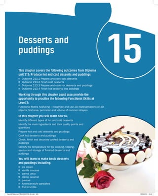 Desserts and 
puddings 15 This chapter covers the following outcomes from Diploma 
unit 213: Produce hot and cold desserts and puddings 
Outcome 213.1 Prepare and cook cold desserts 
Outcome 213.2 Finish cold desserts 
Outcome 213.3 Prepare and cook hot desserts and puddings 
Outcome 213.4 Finish hot desserts and puddings 
Working through this chapter could also provide the 
opportunity to practise the following Functional Skills at 
Level 2: 
Functional Maths Analysing – recognise and use 2D representations of 3D 
objects; find area, perimeter and volume of common shapes 
In this chapter you will learn how to: 
Identify different types of hot and cold desserts 
Identify the main ingredients and their quality points and 
quantities 
Prepare hot and cold desserts and puddings 
Cook hot desserts and puddings 
Check, finish and decorate cooked desserts and 
puddings 
Identify the temperature for the cooking, holding, 
service and storage of finished desserts and 
puddings 
You will learn to make basic desserts 
and puddings including: 
ice cream 
vanilla mousse 
panna cotta 
crème caramel 
pavlova 
American-style pancakes 
fruit crumble. 
Level 2 Diploma_9780435033736_4th.indb 483 13/09/2010 10:29 
 