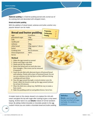 Desserts and puddings 
492 
Diplomat pudding is a Cabinet pudding served cold, turned out of 
its cooking dish and decorated with whipped cream. 
Bread and butter pudding 
With the addition of sliced bread, sultanas and butter, another very 
popular dessert can be made. 
Definition 
Brioche: yeast dough that 
has been enriched with eggs 
and butter. It is similar to 
croissants. 
Preparation 2 
Cooking skills 2 
Finishing 2 
Bread and butter pudding 
eggs 6 medium 
granulated sugar 150g 
milk 500ml 
vanilla pod 1 
sultanas 100g 
white bread 250g (approx 7 slices) 
butter 100g 
Cooking time 30–35 minutes 
Oven temperature 190°C 
Serves 6 
Method 
1 Make the egg custard as normal. 
2 Butter and sugar a pie dish. 
3 Wash and dry the sultanas. 
4 Butter the bread and cut each slice into 
four triangles. (The crusts can be removed 
if required.) 
5 Layer the pie dish with alternate layers of buttered bread 
and sultanas. Finish with a layer of buttered bread. Do not 
use any sultanas on the top layer as they will burn during 
cooking and taste bitter. 
6 Pass the egg custard through a conical strainer onto the 
bread. Allow the bread to soak up the egg custard mixture 
for at least 30 minutes. 
7 Place the dish into a deep tray. Half fill the tray to make a 
bain-marie. 
8 Bake the pudding until set and golden brown. Serve hot. 
A modern twist on this classic dessert is to replace the milk with 
cream and glaze the top with sugar after cooking to give a crisp sweet 
topping. Another twist is to use brioche instead of normal sandwich 
bread. By adding melted chocolate or chocolate powder to the egg 
custard mixture you can create a chocolate bread and butter pudding. 
Level 2 Diploma_9780435033736_4th.indb 492 13/09/2010 10:29 
 