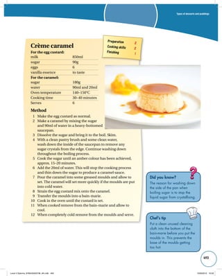 Types of desserts and puddings 
493 
Did you know? 
The reason for washing down 
the side of the pan when 
boiling sugar is to stop the 
liquid sugar from crystallising. 
Chef’s tip 
Put a clean unused cleaning 
cloth into the bottom of the 
bain-marie before you put the 
moulds in. This prevents the 
base of the moulds getting 
too hot. 
Preparation 2 
Cooking skills 2 
Finishing 1 
Crème caramel 
For the egg custard: 
milk 850ml 
sugar 90g 
eggs 6 
vanilla essence to taste 
For the caramel: 
sugar 180g 
water 90ml and 20ml 
Oven temperature 140–150°C 
Cooking time 30–40 minutes 
Serves 6 
Method 
1 Make the egg custard as normal. 
2 Make a caramel by mixing the sugar 
and 90ml of water in a heavy-bottomed 
saucepan. 
3 Dissolve the sugar and bring it to the boil. Skim. 
4 With a clean pastry brush and some clean water, 
wash down the inside of the saucepan to remove any 
sugar crystals from the edge. Continue washing down 
throughout the boiling process. 
5 Cook the sugar until an amber colour has been achieved, 
approx. 15–20 minutes. 
6 Add the 20ml of water. This will stop the cooking process 
and thin down the sugar to produce a caramel sauce. 
7 Pour the caramel into some greased moulds and allow to 
set. The caramel will set more quickly if the moulds are put 
into cold water. 
8 Strain the egg custard mix onto the caramel. 
9 Transfer the moulds into a bain-marie. 
10 Cook in the oven until the custard is set. 
11 When cooked remove from the bain-marie and allow to 
cool. 
12 When completely cold remove from the moulds and serve. 
Level 2 Diploma_9780435033736_4th.indb 493 13/09/2010 10:29 
 