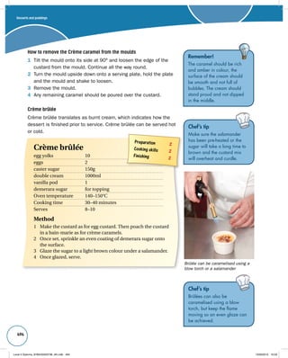 494 
How to remove the Crème caramel from the moulds 
1 Tilt the mould onto its side at 90° and loosen the edge of the 
custard from the mould. Continue all the way round. 
2 Turn the mould upside down onto a serving plate, hold the plate 
and the mould and shake to loosen. 
3 Remove the mould. 
4 Any remaining caramel should be poured over the custard. 
Crème brûlée 
Crème brûlée translates as burnt cream, which indicates how the 
dessert is finished prior to service. Crème brûlée can be served hot 
or cold. 
Remember! 
The caramel should be rich 
and amber in colour, the 
surface of the cream should 
be smooth and not full of 
bubbles. The cream should 
stand proud and not dipped 
in the middle. 
Chef’s tip 
Make sure the salamander 
has been pre-heated or the 
sugar will take a long time to 
brown and the custard mix 
will overheat and curdle. 
Chef’s tip 
Brûlées can also be 
caramelised using a blow 
torch, but keep the flame 
moving so an even glaze can 
be achieved. 
Preparation 2 
Cooking skills 2 
Finishing 2 
Crème brûlée 
egg yolks 10 
eggs 2 
caster sugar 150g 
double cream 1000ml 
vanilla pod 1 
demerara sugar for topping 
Oven temperature 140–150°C 
Cooking time 30–40 minutes 
Serves 8–10 
Method 
1 Make the custard as for egg custard. Then poach the custard 
in a bain-marie as for crème caramels. 
2 Once set, sprinkle an even coating of demerara sugar onto 
the surface. 
3 Glaze the sugar to a light brown colour under a salamander. 
4 Once glazed, serve. 
Brûlée can be caramelised using a 
blow torch or a salamander 
Desserts and puddings 
Level 2 Diploma_9780435033736_4th.indb 494 13/09/2010 10:29 
 