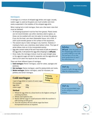 Types of desserts and puddings 
495 
Meringues 
A meringue is a mixture of whipped egg whites and sugar. Usually, 
caster sugar is used as the grains are much smaller and more 
easily suspended in the bubbles of the whipped egg white. 
When making hot or cold meringue, there are a few basic rules that 
must be followed: 
All whipping equipment must be free from grease. Plastic bowls 
are not recommended; use either stainless steel or glass, as 
these can be scalded with very hot water to remove the grease. 
If you dry the bowl, use clean disposable tissue, not a cloth. A 
cloth could transfer grease to the surface of the equipment. 
The easiest way to make meringue is by machine. However, if 
making by hand, use a stainless steel balloon whisk. This type of 
whisk allows more air to be incorporated quickly. 
Egg yolks consist mainly of fat and if any traces of yolk are present in 
the egg white, it will prevent the egg white whipping to a stiff peak. 
Once made, the meringue mixture must be used straight away 
or the egg and sugar will start to separate and the egg white will 
start to turn back into liquid as the air escapes. 
There are three different types of meringue: 
1 Cold meringue (French meringue), used for cakes, sponges and 
pavlovas. 
2 Hot meringue (Swiss meringue), used for piping shells and nests. 
3 Boiled meringue (Italian meringue), used for mousses, ice 
parfaits and lemon meringue. 
Definition 
Stiff peak: when the peaks of 
the whipped egg white stand 
up without falling to one side. 
The final test is to turn the 
bowl upside down to see if 
the white drops out. 
Chef’s tip 
A pinch of salt in the egg white 
helps the whipping process. 
Chef’s tip 
Do not use granulated sugar 
as this will give a coarse 
mixture. 
Preparation 3 
Cooking skills – 
Finishing – Cold meringue 
1 part of egg white to 2 parts of caster sugar 
For example: 
egg white 100g 
caster sugar 200g 
Method 
1 Whisk the egg white in a clean bowl on the highest setting of 
a mixing machine. 
2 Whisk until tripled in size. 
3 Slowly add the sugar in small amounts while the machine is 
still running on full speed. 
4 Turn the machine off once all the sugar has been 
incorporated and use as required. 
Level 2 Diploma_9780435033736_4th.indb 495 13/09/2010 10:29 
 