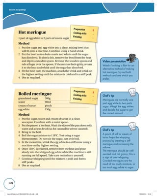 Desserts and puddings 
496 
Video presentation 
Watch Finishing a flan for an 
alternative method of making 
hot meringue. Try out both 
methods and see which you 
prefer. 
Chef’s tip 
Meringues are normally one 
part egg white to two parts 
sugar. Weigh the egg whites 
and double the sugar to get 
the correct amount. 
Chef’s tip 
A pinch of salt or cream of 
tartar helps the whipping 
process by creating a stiff 
meringue and increasing the 
volume. 
The meringue should be well 
aerated and not grainy; this is 
a sign of over whipping. 
Cracked meringues are the 
result of too much moisture, or 
too much egg white to sugar. 
Preparation 3 
Cooking skills – 
Finishing – 
Hot meringue 
1 part of egg white to 2 parts of caster sugar 
Method 
1 Put the sugar and egg white into a clean mixing bowl that 
will fit onto a machine. Combine using a hand whisk. 
2 Put the bowl onto a bain-marie and whisk until the sugar 
has dissolved. To check this, remove the bowl from the heat 
and dip in a wooden spoon. Remove the wooden spoon and 
rub a finger over the spoon. If the mixture feels gritty, return 
it to the heat and whisk until the sugar has dissolved. 
3 Fit the bowl onto the machine, attach the whisk and whisk on 
the highest setting until the mixture is cold and in a stiff peak. 
Preparation 3 
Cooking skills – 
Finishing – 
4 Use as required. 
Boiled meringue 
granulated sugar 300g 
water 90ml 
cream of tartar pinch 
egg white 150g 
Method 
1 Put the sugar, water and cream of tartar in a clean 
saucepan. Combine with a metal spoon. 
2 Put the pan on a low heat. Wash the sides of the pan down with 
water and a clean brush (as for caramel for crème caramel). 
3 Bring to the boil. 
4 Boil the sugar mixture to 118°C. Test using a sugar 
thermometer. Do not stir the sugar, just let it boil. 
5 In the meantime, whisk the egg white to a stiff snow using a 
machine on the highest setting. 
6 Once 118°C is reached, remove from the heat and pour 
slowly into the whipped egg white while the machine is still 
running on full speed. Take care not to burn yourself. 
7 Continue whipping until the mixture is cold and forms 
stiff peaks. 
8 Use as required. 
Level 2 Diploma_9780435033736_4th.indb 496 13/09/2010 10:29 
 