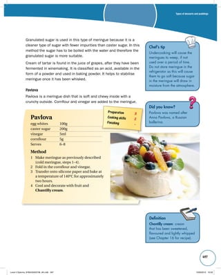 Types of desserts and puddings 
497 
Chef’s tip 
Undercooking will cause the 
meringues to weep, if not 
used over a period of time. 
Do not store meringue in the 
refrigerator as this will cause 
them to go soft because sugar 
in the meringue will draw in 
moisture from the atmosphere. 
Granulated sugar is used in this type of meringue because it is a 
cleaner type of sugar with fewer impurities than caster sugar. In this 
method the sugar has to be boiled with the water and therefore the 
granulated sugar is more suitable. 
Cream of tartar is found in the juice of grapes, after they have been 
fermented in winemaking. It is classified as an acid, available in the 
form of a powder and used in baking powder. It helps to stabilise 
meringue once it has been whisked. 
Pavlova 
Pavlova is a meringue dish that is soft and chewy inside with a 
crunchy outside. Cornflour and vinegar are added to the meringue. 
Did you know? 
Pavlova was named after 
Anna Pavlova, a Russian 
ballerina. 
Definition 
Chantilly cream: cream 
that has been sweetened, 
flavoured and lightly whipped 
(see Chapter 16 for recipe). 
Preparation 3 
Cooking skills 2 
Finishing – Pavlova 
egg whites 100g 
caster sugar 200g 
vinegar 5ml 
cornflour 5g 
Serves 6–8 
Method 
1 Make meringue as previously described 
(cold meringue, steps 1–4). 
2 Fold in the cornflour and vinegar. 
3 Transfer onto silicone paper and bake at 
a temperature of 140°C for approximately 
two hours. 
4 Cool and decorate with fruit and 
Chantilly cream. 
Level 2 Diploma_9780435033736_4th.indb 497 13/09/2010 10:29 
 