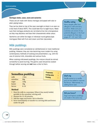 498 
Meringue shells, cases, nests and vacherins 
These are all made with Swiss meringue and piped with star or 
plain piping tubes. 
They can be dried on top of the oven overnight or dried in an oven on 
a low heat of about 90°C. This could take four to eight hours. Make 
sure that meringue products are not dried at too hot a temperature 
as they may discolour and lose their characteristic white colour. 
Vacherins can either be large or individual round gateau-type 
meringues filled with fruit and cream and then decorated. 
Milk puddings 
Milk puddings were considered an old-fashioned or more traditional 
pudding. However, they are now becoming more modern by using 
contemporary methods of cooking and presentation, e.g. with the 
use of coconut milk, chocolate and various fruits. 
When cooking milk-based puddings, the mixture should be stirred 
constantly to avoid burning. The grains used should be cooked 
through before serving and not have a bite to them. 
Chef’s tip 
Vanilla extract or a vanilla 
pod can be added to improve 
the flavour. Alternatively, try 
adding lemon zest. 
Did you know? 
Sago and tapioca puddings 
are made in the same way. 
Desserts and puddings 
Preparation 1 
Cooking skills 1 
Finishing 1 
Semolina pudding 
milk 1 litre 
semolina 90g 
sugar 120g 
butter 30g 
Serves 8–10 
Method 
1 Heat the milk in a saucepan. When it has nearly boiled, 
sprinkle in the semolina, stirring well. 
2 Simmer for 15–20 minutes. 
3 Add the sugar and butter. Stir to dissolve. 
4 Serve immediately or transfer to a serving dish and brown 
under the grill. 
Healthy eating 
Many people suffer from 
allergies to milk and dairy 
products. Make sure your 
customers are aware of any 
potential allergens in the food 
you prepare for them (see 
pages 47, 141 and 142). 
Level 2 Diploma_9780435033736_4th.indb 498 13/09/2010 10:29 
 