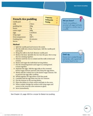 Types of desserts and puddings 
499 
Did you know? 
French rice pudding is 
enriched with eggs and butter. 
It is baked in a similar way to 
a soufflé. 
Chef’s tip 
Ensure rice is cooked through 
and tender, with a good ratio 
of creamy liquid to rice. 
Preparation 2 
Cooking skills 2 
Finishing 2 
French rice pudding 
vanilla pod 1 
milk 2 litres 
pudding rice 180g 
butter 75g 
caster sugar 180g 
eggs 5 medium 
icing sugar 25g 
Oven temperature 180°C 
Cooking time 20 minutes 
Serves 10 
Method 
1 Split the vanilla pod and remove the seeds. 
2 Put the milk into a heavy-based pan. Add the vanilla pod 
and seeds. 
3 Bring the milk to the boil. Remove vanilla pod. 
4 Reduce the heat. Sprinkle the rice into the pan. Stir to stop 
the rice sticking together. 
5 Simmer until the rice is cooked and the milk is thick and 
creamy. 
6 Butter and sugar the individual serving dishes. 
7 Put the remaining butter and sugar in a mixing bowl. 
Cream together. 
8 Separate the eggs. Add the egg yolks to the creamed 
butter/sugar mixture and mix well. Keep the egg whites. 
9 Slowly add the cooked rice to the butter/sugar mixture. Stir 
to prevent the egg yolks curdling. 
10 Whisk together the egg whites until they peak. 
11 Carefully fold the egg white into the rice mixture. 
12 Put the mixture in the serving dishes. 
13 Place the dishes in a bain-marie and bake in the oven. 
14 When cooked, dredge the surface with icing sugar and 
return to the oven for a few minutes to glaze. 
15 Serve immediately. 
See Chapter 13, page 436 for a recipe for Baked rice pudding. 
Level 2 Diploma_9780435033736_4th.indb 499 13/09/2010 10:29 
 