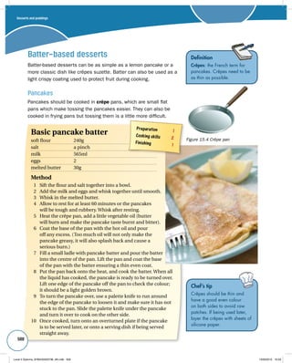 Batter-based desserts 
Batter-based desserts can be as simple as a lemon pancake or a 
more classic dish like crêpes suzette. Batter can also be used as a 
light crispy coating used to protect fruit during cooking. 
Pancakes 
Pancakes should be cooked in crêpe pans, which are small flat 
pans which make tossing the pancakes easier. They can also be 
cooked in frying pans but tossing them is a little more difficult. 
Definition 
Crêpes: the French term for 
pancakes. Crêpes need to be 
as thin as possible. 
Figure 15.4 Crêpe pan 
Desserts and puddings 
500 
Preparation 1 
Cooking skills 2 
Finishing 1 
Basic pancake batter 
soft flour 240g 
salt a pinch 
milk 565ml 
eggs 2 
melted butter 30g 
Method 
1 Sift the flour and salt together into a bowl. 
2 Add the milk and eggs and whisk together until smooth. 
3 Whisk in the melted butter. 
4 Allow to rest for at least 60 minutes or the pancakes 
will be tough and rubbery. Whisk after resting. 
5 Heat the crêpe pan, add a little vegetable oil (butter 
will burn and make the pancake taste burnt and bitter). 
6 Coat the base of the pan with the hot oil and pour 
off any excess. (Too much oil will not only make the 
pancake greasy, it will also splash back and cause a 
serious burn.) 
7 Fill a small ladle with pancake batter and pour the batter 
into the centre of the pan. Lift the pan and coat the base 
of the pan with the batter ensuring a thin even coat. 
8 Put the pan back onto the heat, and cook the batter. When all 
the liquid has cooked, the pancake is ready to be turned over. 
Lift one edge of the pancake off the pan to check the colour; 
it should be a light golden brown. 
9 To turn the pancake over, use a palette knife to run around 
the edge of the pancake to loosen it and make sure it has not 
stuck to the pan. Slide the palette knife under the pancake 
and turn it over to cook on the other side. 
10 Once cooked, turn onto an overturned plate if the pancake 
is to be served later, or onto a serving dish if being served 
straight away. 
Chef’s tip 
Crêpes should be thin and 
have a good even colour 
on both sides to avoid raw 
patches. If being used later, 
layer the crêpes with sheets of 
silicone paper. 
Level 2 Diploma_9780435033736_4th.indb 500 13/09/2010 10:29 
 