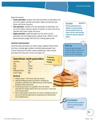 Types of desserts and puddings 
501 
Ideas for service: 
Lemon pancakes: prepare and cook pancakes as described, turn 
out onto a plate, sprinkle with caster sugar and fold into four. 
Serve with lemon quarters. 
Jam pancakes: prepare and cook pancakes as described, turn 
out onto a plate, spread a spoon of red jam on each and roll up. 
Sprinkle with caster sugar and serve. 
Apple pancakes: apple pancakes are the same as jam 
pancakes, but with apple purée instead of jam. Refer to fruit-based 
desserts (page 509–510) for making apple purée. 
American-style pancakes 
American-style pancakes are made using a slightly thicker batter 
that has a raising agent added, normally baking powder. Due 
to their thickness the batter needs sweetening, unlike normal 
pancakes that have jam, lemon and sugar etc. 
Try this! 
Find out what faults there 
might be in pancake batters 
and the problems these can 
cause. Find out some possible 
recipes for yeast and pancake 
batters. 
Worksheet 47 
Chef’s tip 
American-style pancakes 
should be light and fluffy and 
cooked through. These are 
better served immediately. 
Investigate! 
What else could be used to 
make the pancake lighter 
in texture? 
Preparation 1 
Cooking skills 2 
Finishing 1 
American-style pancakes 
soft flour 135g 
salt 3g 
milk 140ml 
egg 1 large 
baking powder 10g 
caster sugar 50g 
Method 
1 Follow steps 1–4 for basic pancake batter. 
2 Add the baking powder just before cooking the 
pancakes, otherwise the effectiveness of the baking 
powder will be destroyed. 
3 Cook the pancakes on a griddle. Pour the batter 
onto the hot surface about the size of a saucer. Cook and 
turn the pancakes. 
4 Serve with maple syrup, fruit, ice cream, whipped cream or 
any sweet flavourings and accompaniments specified by 
the establishment. 
Level 2 Diploma_9780435033736_4th.indb 501 13/09/2010 10:29 
 