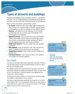 484 
Types of desserts and puddings 
Desserts and puddings all have one thing in common – most people 
love them. The art of making desserts and puddings can be learnt by 
everyone, but some chefs have a particular passion for creating them. 
Basic hot and cold desserts and puddings include: 
Ice creams: made from milk, cream, sugar, eggs and flavouring, 
then churned in an ice-cream maker to achieve a smooth texture 
and consistency. Ice cream is available in many different flavours. 
Mousses: cold desserts such as chocolate or fruit mousse, 
generally light and airy in texture, often held together with a 
setting agent such as gelatine. 
Egg-based desserts: can be served hot or cold. Cold desserts 
include crème brûlée, crème caramel and baked egg custard. 
Hot desserts include bread and butter pudding and cabinet 
pudding. Egg-based desserts also include meringues. 
Batter-based desserts: these are usually fried, e.g. pancakes 
and fritters. 
Milk puddings: can be served hot or cold. They may have fruit 
added. Examples include semolina and rice pudding. 
Sponge-based desserts: these include steamed sponges and 
bakewell tart. 
Fruit-based desserts: these include fruit flans, Eve’s pudding, 
fruit crumble and summer puddings. 
Ice cream 
Ice cream is normally made using a sorbetière (ice-cream maker). It 
can be made using a normal household freezer, but the ice cream 
will not be such good quality. 
A sorbetière slowly churns and freezes the ice-cream mixture. As 
the mixture freezes ice crystals are produced. These are kept small 
by the churning action. Small ice crystals mean high-quality ice 
cream with a smooth texture. 
Freezing the ice-cream mixture in a normal freezer produces larger 
ice crystals so the texture is not so smooth. 
Ice cream is generally made using high-risk products so it must be 
stored below –22°C. This temperature makes the ice cream hard to 
serve. Remove ice cream from the freezer and place it in the fridge 
before service to make it easier to serve. 
Top marks! 
If making individual items 
make sure each mould/dish is 
the same size. 
Try this! 
Draw a size chart to guide 
you on the correct sizes for 
all items. 
Top marks! 
Ensure there are sufficient 
garnishes for each portion but 
do not over/under garnish 
– sometime less is more! 
Remember! 
Melted ice cream must not be 
re-frozen. 
Desserts and puddings 
Level 2 Diploma_9780435033736_4th.indb 484 13/09/2010 10:29 
 