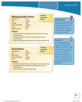 Types of desserts and puddings 
503 
Did you know? 
The vinegar in the batter helps 
to make the batter crispy and 
reacts with the baking powder 
to create carbon dioxide. 
The yellow colouring helps to 
make the batter turn golden 
brown during cooking. 
Remember! 
Test the temperature of the 
fat in the deep fat fryer by 
dropping a small amount of 
batter into the hot oil; it should 
rise to the surface and start to 
cook. Once brown it should 
be crisp but not greasy. 
If the test piece is greasy but 
light in colour, the fat is too 
cold. If it is golden brown but 
raw inside, the fat is too hot. 
Adjust the temperature to suit 
the product. 
Preparation 1 
Cooking skills – 
Finishing – 
Baking powder batter 
soft flour 240g 
salt a pinch 
vinegar 30ml 
yellow colouring 4 drops 
water 280ml 
baking powder 20g 
Method 
1 Sift the flour and salt together in a bowl. Add the vinegar 
Preparation 1 
Cooking skills – 
Finishing – 
and colouring. 
2 Gradually add the cold water, whisking well to form a 
smooth batter. 
3 Add the baking powder just before cooking and whisk well. 
Yeast batter 
strong flour 240g 
salt a pinch 
fresh yeast 30g 
yellow colouring 4 drops 
water 300ml 
Method 
1 Sift the flour and salt into a bowl. Add the yeast and colouring. 
2 Gradually add the cold water, whisking well to form a 
smooth batter. 
3 Prove for 30–40 minutes before using. 
Level 2 Diploma_9780435033736_4th.indb 503 13/09/2010 10:29 
 