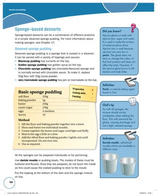 504 
Sponge-based desserts 
Sponge-based desserts can be a combination of different products 
or a simple steamed sponge pudding. For more information about 
making sponges, see Chapter 17. 
Steamed sponge pudding 
Steamed sponge pudding is a sponge that is cooked in a steamer; 
it can be served with a variety of toppings and sauces: 
Blackcap pudding has currants on the top. 
Golden sponge pudding has golden syrup on the top. 
Chocolate sponge pudding has chocolate-flavoured sponge and 
is normally served with chocolate sauce. To make it, replace 
50g flour with 50g cocoa powder. 
Jam/marmalade sponge pudding has jam or marmalade on the top. 
Did you know? 
Apricot glaze is made with 
apricot jam, sugar and water. 
It is used to make the surface 
of sweet products shine. 
Apricot jam is used because 
apricots are very low in 
pectin. The glaze does not 
stain or change the colour of 
the final product and does not 
affect the taste. However, if 
the apricot glaze burns it will 
darken and taste bitter. 
Definition 
Pectin: a natural setting agent 
found in fruit. 
Definition 
Dariole moulds: cylindrical 
moulds which are available in 
different sizes. 
Preparation 3 
Cooking skills 1 
Finishing – 
Basic sponge pudding 
soft flour 250g 
baking powder 5g 
butter 250g 
caster sugar 250g 
eggs 4 medium 
Serves 10 
Method 
1 Sift the flour and baking powder together into a bowl. 
2 Flour and butter ten individual moulds. 
3 Cream together the butter and sugar until light and fluffy. 
4 Beat in the egg a little at a time. 
5 Add the sifted flour and baking powder. Lightly mix until 
incorporated. Do not over mix. 
6 Use as required. 
All the sponges can be prepared individually or for portioning. 
Use dariole moulds or pudding bowls. The insides of these must be 
buttered and floured. Once they are prepared, do not touch the inside 
as this could cause the cooked pudding to stick to the mould. 
Put the topping at the bottom of the dish and the sponge mixture 
on top. 
Chef’s tip 
As with all sponges, the 
mixture should not be 
overbeaten when adding the 
flour. This will overwork the 
gluten, causing shrinkage and 
not a light, aerated sponge. 
Desserts and puddings 
Level 2 Diploma_9780435033736_4th.indb 504 13/09/2010 10:29 
 