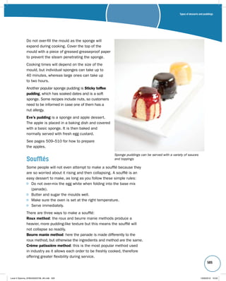 Types of desserts and puddings 
505 
Do not over-fill the mould as the sponge will 
expand during cooking. Cover the top of the 
mould with a piece of greased greaseproof paper 
to prevent the steam penetrating the sponge. 
Cooking times will depend on the size of the 
mould, but individual sponges can take up to 
40 minutes, whereas large ones can take up 
to two hours. 
Another popular sponge pudding is Sticky toffee 
pudding, which has soaked dates and is a soft 
sponge. Some recipes include nuts, so customers 
need to be informed in case one of them has a 
nut allergy. 
Eve’s pudding is a sponge and apple dessert. 
The apple is placed in a baking dish and covered 
with a basic sponge. It is then baked and 
normally served with fresh egg custard. 
See pages 509–510 for how to prepare 
the apples. 
Soufflés 
Some people will not even attempt to make a soufflé because they 
are so worried about it rising and then collapsing. A soufflé is an 
easy dessert to make, as long as you follow these simple rules: 
Sponge puddings can be served with a variety of sauces 
and toppings 
Do not over-mix the egg white when folding into the base mix 
(panade). 
Butter and sugar the moulds well. 
Make sure the oven is set at the right temperature. 
Serve immediately. 
There are three ways to make a soufflé: 
Roux method: the roux and beurre manie methods produce a 
heavier, more pudding-like texture but this means the soufflé will 
not collapse so readily. 
Beurre manie method: here the panade is made differently to the 
roux method, but otherwise the ingredients and method are the same. 
Crème patissière method: this is the most popular method used 
in industry as it allows each order to be freshly cooked, therefore 
offering greater flexibility during service. 
Level 2 Diploma_9780435033736_4th.indb 505 13/09/2010 10:29 
 