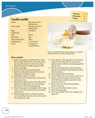 506 
Roux method 
1 Butter and sugar the ramekin dishes. Clean 
off any sugar from the rim of the dish as this 
can cause the mixture to stick to the edge 
which will stop the soufflé rising correctly. 
2 Separate the eggs. 
3 Put the milk in a pan and heat gently. 
4 Split the vanilla pod and remove the seeds. 
Add both to the milk to infuse. 
5 Add half the sugar to the milk. 
6 Melt the butter in another pan. Add the flour 
and make a roux. 
7 Remove the vanilla pod from the milk. Slowly 
add the hot milk to the roux (as if making a 
white sauce). This makes the panade. 
8 Allow the panade to cool slightly. Add the egg 
yolks one at a time and beat into the panade 
until smooth. 
9 Whisk the egg whites to a peak. Be careful 
not to make them too dry or they will not fold 
into the panade easily. 
You can incorporate different flavourings into a soufflé to 
adapt the different product (see page 508) 
10 Add a quarter of the egg white to the panade, 
and mix. This will loosen the panade and 
make it easier to fold the remaining egg white 
into the mix. 
11 Add the remaining sugar to the remaining 
egg white and whisk. Gently fold this mixture 
into the panade. 
12 Three-quarters fill the ramekins. 
13 Put the dishes into a bain-marie on the stove. 
14 Simmer until the mixture reaches the top 
of the dish then carefully transfer the bain-marie 
into the oven. 
15 Bake in the oven until risen and golden 
brown on the top. 
16 Turn out of the dishes before service. 
17 Dust with icing sugar. 
18 Serve immediately with Crème anglaise (see 
page 516). 
Preparation 3 
Cooking skills 2 
Finishing 2 
Vanilla soufflé 
butter 60g, plus extra for 
lining dishes 
caster sugar 60g, plus extra for 
lining dishes 
eggs 5 medium 
vanilla pod 1 
milk 300ml 
plain flour 60g 
Oven temperature 205°C 
Cooking time 7–10 minutes 
Serves 8 using size 1 
ramekin dishes 
Desserts and puddings 
Level 2 Diploma_9780435033736_4th.indb 506 13/09/2010 10:29 
 