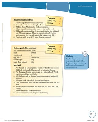 Types of desserts and puddings 
507 
Preparation X 
Cooking skills X 
Finishing X 
Beurre manie method 
1 Follow steps 1 to 5 from roux method. 
2 Cream the butter in a mixing bowl. 
3 Add the flour. Mix to make the beurre manie. 
4 When the milk is simmering remove the vanilla pod. 
5 Add small amounts of the beurre manie to the hot milk and 
stir. Allow each piece of beurre manie to dissolve before 
adding more. The panade should be smooth and thick. 
6 Continue with steps 8–17 from the roux method. 
Preparation X 
Cooking skills X 
Finishing X 
Crème patissière method 
For the crème patissière base: 
milk 300ml 
vanilla pod 1 
egg yolks 2 medium 
caster sugar 50g 
plain flour (sifted) 40g 
Method 
1 Put the milk in a pan. Split the vanilla pod and remove seeds. 
Add both to the milk. Warm gently to infuse the flavour. 
2 Put the egg yolks and caster sugar in a mixing bowl. Whisk 
together until light and fluffy. 
3 Sift the flour. Add to the egg/sugar mixture and beat until 
smooth. 
4 Bring the milk to the boil. Remove vanilla pod. 
5 Pour the hot milk onto the egg/sugar/flour mixture and mix 
well. 
6 Return the mixture to the pan and cook out until thick and 
smooth. 
7 Transfer to a dish and allow to cool. 
8 Cover with a cartouche, to prevent skinning. 
Chef’s tip 
Soufflés should have a flat 
level top and straight sides. 
This shows good even mixing, 
well prepared moulds and 
correct cooking. 
Level 2 Diploma_9780435033736_4th.indb 507 13/09/2010 10:29 
 