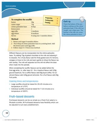 Desserts and puddings 
508 
Different flavours can be incorporated into the crème patissière 
base. Try adding 75g of grated chocolate to the milk and allowing it 
to dissolve. For a fruity flavour add the finely grated zest of 2 lemons, 
oranges or limes to the milk and warm gently to infuse the flavour (as 
with vanilla). The milk will separate but this will not affect the base 
when made into the panade. 
When completing the soufflé, flavours can be added before the 
final egg white, i.e. after step 10. For a hazelnut flavour add 120g 
ground hazelnuts. For a coffee flavour add 60g liquid coffee. For an 
almond flavour add 120g ground almonds. For a fruit flavour add 20g 
fruit purée. 
Cooking times and temperatures 
Large soufflés should be baked for 20–25 minutes at a 
temperature of 175°C. 
Individual soufflés should be baked for 7–10 minutes at a 
temperature of 205°C. 
Fruit-based desserts 
Fruit-based desserts can be as simple as a Fresh fruit salad or a 
Rhubarb crumble. All fruit-based desserts have flexibility which can 
be adjusted to suit every establishment. 
Chef’s tip 
Check the bottom of the pan 
before cooking out the crème 
patissière base. If the milk has 
caught, use a clean pan. The 
lactose in the milk can cause 
the crème patissière to burn. 
Preparation X 
Cooking skills X 
Finishing X 
To complete the soufflé 
butter 50g 
caster sugar 75g 
crème patissière base 8 tbsp 
lemon juice 1 
egg yolks 2 medium 
egg whites 8 medium 
Serves 6 using size 1 ramekin dishes 
Method 
1 Butter and sugar 6 ramekin dishes. 
2 Put 8 tbsp of crème patissière base in a mixing bowl. Add 
the lemon juice and egg yolks. 
3 Follow steps 9–17 from roux method. 
Level 2 Diploma_9780435033736_4th.indb 508 13/09/2010 10:29 
 