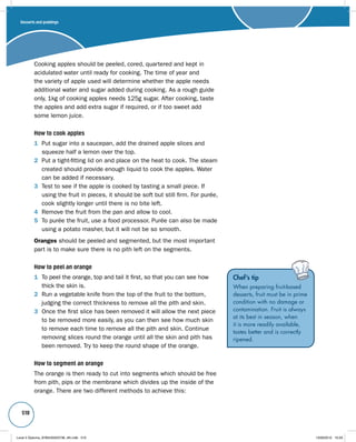 510 
Cooking apples should be peeled, cored, quartered and kept in 
acidulated water until ready for cooking. The time of year and 
the variety of apple used will determine whether the apple needs 
additional water and sugar added during cooking. As a rough guide 
only, 1kg of cooking apples needs 125g sugar. After cooking, taste 
the apples and add extra sugar if required, or if too sweet add 
some lemon juice. 
How to cook apples 
1 Put sugar into a saucepan, add the drained apple slices and 
squeeze half a lemon over the top. 
2 Put a tight-fitting lid on and place on the heat to cook. The steam 
created should provide enough liquid to cook the apples. Water 
can be added if necessary. 
3 Test to see if the apple is cooked by tasting a small piece. If 
using the fruit in pieces, it should be soft but still firm. For purée, 
cook slightly longer until there is no bite left. 
4 Remove the fruit from the pan and allow to cool. 
5 To purée the fruit, use a food processor. Purée can also be made 
using a potato masher, but it will not be so smooth. 
Oranges should be peeled and segmented, but the most important 
part is to make sure there is no pith left on the segments. 
How to peel an orange 
1 To peel the orange, top and tail it first, so that you can see how 
thick the skin is. 
2 Run a vegetable knife from the top of the fruit to the bottom, 
judging the correct thickness to remove all the pith and skin. 
3 Once the first slice has been removed it will allow the next piece 
to be removed more easily, as you can then see how much skin 
to remove each time to remove all the pith and skin. Continue 
removing slices round the orange until all the skin and pith has 
been removed. Try to keep the round shape of the orange. 
How to segment an orange 
The orange is then ready to cut into segments which should be free 
from pith, pips or the membrane which divides up the inside of the 
orange. There are two different methods to achieve this: 
Chef’s tip 
When preparing fruit-based 
desserts, fruit must be in prime 
condition with no damage or 
contamination. Fruit is always 
at its best in season, when 
it is more readily available, 
tastes better and is correctly 
ripened. 
Desserts and puddings 
Level 2 Diploma_9780435033736_4th.indb 510 13/09/2010 10:29 
 
