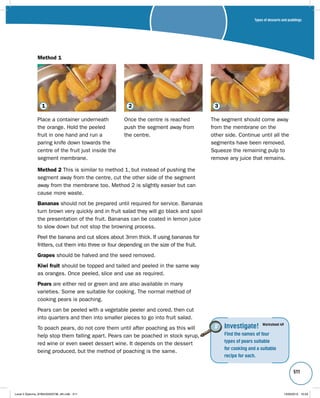 Types of desserts and puddings 
511 
1 2 3 
Place a container underneath 
the orange. Hold the peeled 
fruit in one hand and run a 
paring knife down towards the 
centre of the fruit just inside the 
segment membrane. 
Once the centre is reached 
push the segment away from 
the centre. 
The segment should come away 
from the membrane on the 
other side. Continue until all the 
segments have been removed. 
Squeeze the remaining pulp to 
remove any juice that remains. 
Method 2 This is similar to method 1, but instead of pushing the 
segment away from the centre, cut the other side of the segment 
away from the membrane too. Method 2 is slightly easier but can 
cause more waste. 
Bananas should not be prepared until required for service. Bananas 
turn brown very quickly and in fruit salad they will go black and spoil 
the presentation of the fruit. Bananas can be coated in lemon juice 
to slow down but not stop the browning process. 
Peel the banana and cut slices about 3mm thick. If using bananas for 
fritters, cut them into three or four depending on the size of the fruit. 
Grapes should be halved and the seed removed. 
Kiwi fruit should be topped and tailed and peeled in the same way 
as oranges. Once peeled, slice and use as required. 
Pears are either red or green and are also available in many 
varieties. Some are suitable for cooking. The normal method of 
cooking pears is poaching. 
Pears can be peeled with a vegetable peeler and cored, then cut 
into quarters and then into smaller pieces to go into fruit salad. 
To poach pears, do not core them until after poaching as this will 
help stop them falling apart. Pears can be poached in stock syrup, 
red wine or even sweet dessert wine. It depends on the dessert 
being produced, but the method of poaching is the same. 
Investigate! 
Find the names of four 
types of pears suitable 
for cooking and a suitable 
recipe for each. 
Worksheet 49 
Method 1 
Level 2 Diploma_9780435033736_4th.indb 511 13/09/2010 10:29 
 
