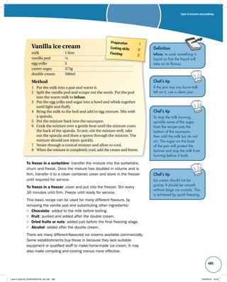 Types of desserts and puddings 
485 
Definition 
Infuse: to soak something in 
liquid so that the liquid will 
take on its flavour. 
Chef’s tip 
If the pan has any burnt milk 
left on it, use a clean pan. 
Chef’s tip 
To stop the milk burning, 
sprinkle some of the sugar 
from the recipe onto the 
bottom of the saucepan, 
then add the milk but do not 
stir. The sugar on the base 
of the pan will protect the 
lactose and stop the milk from 
burning before it boils. 
Chef’s tip 
Ice cream should not be 
grainy. It should be smooth 
without large ice crystals. This 
is achieved by quick freezing. 
Preparation 1 
Cooking skills 3 
Finishing 2 
Vanilla ice cream 
milk 1 litre 
vanilla pod ½ 
egg yolks 5 
caster sugar 375g 
double cream 500ml 
Method 
1 Put the milk into a pan and warm it. 
2 Split the vanilla pod and scrape out the seeds. Put the pod 
into the warm milk to infuse. 
3 Put the egg yolks and sugar into a bowl and whisk together 
until light and fluffy. 
4 Bring the milk to the boil and add to egg mixture. Mix with 
a spatula. 
5 Put the mixture back into the saucepan. 
6 Cook the mixture over a gentle heat until the mixture coats 
the back of the spatula. To test, stir the mixture well, take 
out the spatula and draw a spoon through the mixture. The 
mixture should not rejoin quickly. 
7 Strain through a conical strainer and allow to cool. 
8 When the mixture is completely cool, add the cream and freeze. 
To freeze in a sorbetière: transfer the mixture into the sorbetière, 
churn and freeze. Once the mixture has doubled in volume and is 
firm, transfer it to a clean container, cover and store in the freezer 
until required for service. 
To freeze in a freezer: cover and put into the freezer. Stir every 
30 minutes until firm. Freeze until ready for service. 
This basic recipe can be used for many different flavours, by 
removing the vanilla pod and substituting other ingredients: 
Chocolate: added to the milk before boiling. 
Fruit: puréed and added after the double cream. 
Dried fruits or nuts: added just before the final freezing stage. 
Alcohol: added after the double cream. 
There are many different-flavoured ice creams available commercially. 
Some establishments buy these in because they lack suitable 
equipment or qualified staff to make home-made ice cream. It may 
also make compiling and costing menus more effective. 
Level 2 Diploma_9780435033736_4th.indb 485 13/09/2010 10:29 
 