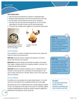 512 
How to poach pears 
1 Peel the pears and keep them covered in acidulated water. 
2 Bring the poaching liquid to the boil and remove from the heat. 
3 Put the pears into the liquid and cover with a cartouche. 
4 Put back onto the heat and simmer gently for 10–25 minutes 
depending on the type of pear and the liquid being used. 
5 The pears will change colour slightly to a translucent pale colour. 
Chef’s tip 
Slightly under ripe pears are 
better for poaching as they 
can be cooked for longer and 
take on more flavour. 
Cook fruits under a cartouche 
to keep them submerged to 
help retain colour. Fruit compote 
Fruit compote is a mixture of stewed fruit which can be made with 
soft fruit, hard fruit and dried fruit. 
Soft fruit should be chosen, washed and covered in hot stock 
syrup. Cool and serve as required. 
Dried fruit should be washed and soaked overnight in cold water. 
Then sugar is added and the fruit is gently cooked in its juice. It is 
cooled and served as required. 
Hard fruit should be washed, prepared, put in a shallow dish and 
covered in stock syrup. Put a cartouche on top and place in the 
oven to stew until the fruit is tender. Allow to cool in the syrup and 
serve as required. 
Fruit crumbles 
Crumbles are a very popular but simple baked dessert. A crumble 
has fruit on the bottom and a topping of butter, flour and sugar. 
Sometimes the fruit is cooked before the crumble topping is placed 
on top. This depends on the type of fruit used. For example, apples, 
rhubarb and gooseberries should be cooked, whereas raspberries, 
blackberries and peaches can be used raw. 
Chef’s tip 
Fruit compotes can be served 
at breakfast or with sweet 
sauces and ice cream. They 
can also be flavoured with 
alcohol. The fruit should retain 
its original colour, so the 
correct preparation method is 
important. 
Try this! 
For more general information 
on fruits, visit www. 
heinemann.co.uk/hotlinks and 
enter the express code 3736P. 
Use a cartouche (a circle of 
greaseproof paper) to keep 
the fruit submerged 
A modern pear belle 
Helene 
Desserts and puddings 
Level 2 Diploma_9780435033736_4th.indb 512 13/09/2010 10:29 
 