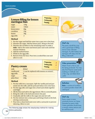 Preparation 2 
Cooking skills 2 
Finishing – 
Pastry cream 
milk 850ml 
vanilla pod 1 (can be replaced with essence or extract) 
egg yolks 8 
sugar 240g 
plain flour 120g 
Method 
1 Put the milk into a saucepan. Split the vanilla pod and put 
seeds into the milk, add the pod and infuse over a low heat. 
2 Put the egg yolks and sugar into a bowl and whisk together 
until light. 
3 Sift the flour and add to the egg mixture. Mix to a smooth paste. 
4 Bring the milk to the boil and remove the pod. 
5 Gradually add the milk to the sugar mix and stir well. 
6 Put the mixture into a clean pan and bring it back to the boil, 
stirring continuously. 
7 Pour into a clean bowl and cover with a cartouche to prevent 
skinning. Allow to cool. 
514 
Video presentation 
Watch Finish a flan to see 
this being produced. You may 
also find Prepare sweet paste 
(rubbing in method); Line 
a flan ring; and Bake blind 
useful. 
Definition 
Slake: a mixture of cornflour 
or custard powder mixed with 
cold liquid. 
Desserts and puddings 
Preparation 2 
Cooking skills 2 
Finishing – 
Lemon filling for lemon 
meringue flan 
sugar 120g 
water 150ml 
lemon juice 60g 
cornflour 25g 
butter 30g 
egg yolks 2 
Method 
1 Put the sugar and half the water into a pan over a low heat. 
2 Dissolve the sugar. Add the lemon juice. Bring to the boil. 
3 Dissolve the cornflour in the remaining water to make a 
slake. Add to the water and lemon juice and cook until the 
mixture thickens. 
4 Add the melted butter. 
5 Whisk in the egg yolks. 
6 Remove from the heat. Pour into a cooked flan case and 
allow to cool. 
Chef’s tip 
The pastry should be crisp 
with a good layer of filling 
and an even coloured 
meringue. If under baked, the 
meringue will weep onto the 
filling underneath. 
Chef’s tip 
Pastry cream is more 
commonly known as Crème 
Patissiére by pastry chefs 
Crème patissiére should have 
a smooth creamy texture and 
be well flavoured. 
The following page shows the step-by-step method for making 
Crème patissiére. 
Level 2 Diploma_9780435033736_4th.indb 514 13/09/2010 10:29 
 