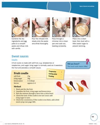 Types of desserts and puddings 
515 
1 2 3 4 
Combine the dry 
ingredients and egg 
yolks to a smooth 
paste and infuse milk 
with vanilla. 
Pour the infused milk 
slowly onto the paste 
and whisk thoroughly. 
Sweet sauces 
Coulis 
A fruit coulis is made with soft fruit, e.g. strawberries or 
raspberries, and sugar. Icing sugar is normally used as it sweetens 
the fruit and provides a smooth sauce. 
Did you know? 
The word coulis means sifted. 
Preparation 1 
Cooking skills – 
Finishing – 
Fruit coulis 
soft fruit 25g 
icing sugar 50g 
lemon juice 3–4 drops 
Serves approx 4–6 
Method 
1 Wash and dry the fruit. 
2 Liquidise the fruit, icing sugar and lemon juice. 
3 Pass the mixture through a sieve into a clean bowl. 
4 Check the taste. If the coulis is too tart (sour) add 
icing sugar to taste. 
5 Check the consistency. If the coulis is too thick, add a little 
stock syrup (see page 509). 
Pass through a 
chinoise into a clean 
pan and cook out, 
beating constantly. 
Place into a clean 
bowl, then dust with a 
little caster sugar to 
prevent skinning. 
Level 2 Diploma_9780435033736_4th.indb 515 13/09/2010 10:29 
 