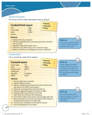 516 
Custard sauce 
This is sometimes called Crème anglaise. 
Preparation 1 
Cooking skills 2 
Finishing – 
Custard sauce 
caster sugar 75g 
milk 300ml 
double cream 300ml 
vanilla pod 1 
egg yolks 8 medium 
Makes 750ml 
Method 
1 Put the sugar into a saucepan. 
2 Add the milk and cream. 
3 Split the vanilla pod and remove the seeds. Add the pod 
and seeds to the milk/cream mixture. 
4 Warm the mixture gently to infuse the flavour. 
5 Whisk the egg yolks together until they are light. 
6 Bring the milk/cream mixture to the boil. 
7 Take off the heat. Remove the vanilla pod. 
8 Pour the hot milk/cream mixture onto the eggs yolks. Mix. 
9 Return the mixture to the pan and reheat until it thickens. 
Do not boil the mixture or it will curdle. 
10 Test the sauce. It should coat the back of a spoon. 
11 Serve immediately. Do not reheat. 
Chef’s tip 
Crème anglaise should be 
smooth and have a pouring 
consistency. Be careful, as a 
grainy texture can be caused 
by overcooking and the egg 
scrambling. 
Chef’s tip 
Any unused sauce can be 
used as a base for ice cream. 
See page 485 for more 
information. 
Cooked fruit sauce 
This sauce could be made using apples, pears or apricots. 
Preparation 1 
Cooking skills – 
Finishing – 
Cooked fruit sauce 
fruit 450g 
caster sugar 100g 
water 150ml 
lemons 1 
Method 
1 Prepare the fruit as required. 
2 Put all the ingredients in a saucepan and simmer until the 
fruit is tender. 
3 Liquidise and push through a sieve. 
4 Check the taste. If the sauce is tart, add more sugar. 
5 Allow to cool. Store in a refrigerator and use as required. 
Chef’s tip 
Fruit sauces should be vibrant 
in colour, smooth and reflect 
the fruit’s natural taste. 
Desserts and puddings 
Level 2 Diploma_9780435033736_4th.indb 516 13/09/2010 10:29 
 
