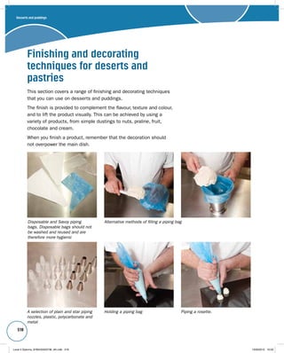 518 
Finishing and decorating 
techniques for deserts and 
pastries 
This section covers a range of finishing and decorating techniques 
that you can use on desserts and puddings. 
The finish is provided to complement the flavour, texture and colour, 
and to lift the product visually. This can be achieved by using a 
variety of products, from simple dustings to nuts, praline, fruit, 
chocolate and cream. 
When you finish a product, remember that the decoration should 
not overpower the main dish. 
Disposable and Savoy piping 
bags. Disposable bags should not 
be washed and reused and are 
therefore more hygienic 
A selection of plain and star piping 
nozzles, plastic, polycarbonate and 
metal 
Alternative methods of filling a piping bag 
Holding a piping bag Piping a rosette. 
Desserts and puddings 
Level 2 Diploma_9780435033736_4th.indb 518 13/09/2010 10:29 
 