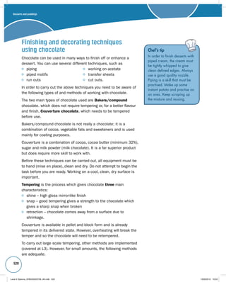 520 
Finishing and decorating techniques 
using chocolate 
Chocolate can be used in many ways to finish off or enhance a 
dessert. You can use several different techniques, such as 
piping working on acetate 
piped motifs transfer sheets 
run outs cut outs. 
In order to carry out the above techniques you need to be aware of 
the following types of and methods of working with chocolate. 
The two main types of chocolate used are Bakers/compound 
chocolate. which does not require tempering or, for a better flavour 
and finish, Couverture chocolate, which needs to be tempered 
before use. 
Bakers/compound chocolate is not really a chocolate; it is a 
combination of cocoa, vegetable fats and sweeteners and is used 
mainly for coating purposes. 
Couverture is a combination of cocoa, cocoa butter (minimum 32%), 
sugar and milk powder (milk chocolate). It is a far superior product 
but does require more skill to work with. 
Before these techniques can be carried out, all equipment must be 
to hand (mise en place), clean and dry. Do not attempt to begin the 
task before you are ready. Working on a cool, clean, dry surface is 
important. 
Tempering is the process which gives chocolate three main 
characteristics: 
shine – high gloss mirror-like finish 
snap – good tempering gives a strength to the chocolate which 
gives a sharp snap when broken 
retraction – chocolate comes away from a surface due to 
shrinkage. 
Couverture is available in pellet and block form and is already 
tempered in its delivered state. However, overheating will break the 
temper and so the chocolate will need to be retempered. 
To carry out large scale tempering, other methods are implemented 
(covered at L3). However, for small amounts, the following methods 
are adequate. 
Chef’s tip 
In order to finish desserts with 
piped cream, the cream must 
be tightly whipped to give 
clean defined edges. Always 
use a good quality nozzle. 
Piping is a skill that must be 
practised. Make up some 
instant potato and practise on 
an area. Keep scraping up 
the mixture and reusing. 
Desserts and puddings 
Level 2 Diploma_9780435033736_4th.indb 520 13/09/2010 10:29 
 
