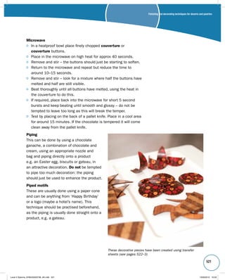 Finishing and decorating techniques for deserts and pastries 
521 
Microwave 
In a heatproof bowl place finely chopped couverture or 
couverture buttons. 
Place in the microwave on high heat for approx 40 seconds. 
Remove and stir – the buttons should just be starting to soften. 
Return to the microwave and repeat but reduce the time to 
around 10–15 seconds. 
Remove and stir – look for a mixture where half the buttons have 
melted and half are still visible. 
Beat thoroughly until all buttons have melted, using the heat in 
the couverture to do this. 
If required, place back into the microwave for short 5 second 
bursts and keep beating until smooth and glossy – do not be 
tempted to leave too long as this will break the temper. 
Test by placing on the back of a pallet knife. Place in a cool area 
for around 15 minutes. If the chocolate is tempered it will come 
clean away from the pallet knife. 
Piping 
This can be done by using a chocolate 
ganache, a combination of chocolate and 
cream, using an appropriate nozzle and 
bag and piping directly onto a product 
e.g. an Easter egg, biscuits or gateau, in 
an attractive decoration. Do not be tempted 
to pipe too much decoration: the piping 
should just be used to enhance the product. 
Piped motifs 
These are usually done using a paper cone 
and can be anything from ‘Happy Birthday’ 
or a logo (maybe a hotel’s name). This 
technique should be practised beforehand, 
as the piping is usually done straight onto a 
product, e.g. a gateau. 
These decorative pieces have been created using transfer 
sheets (see pages 522–3) 
Level 2 Diploma_9780435033736_4th.indb 521 13/09/2010 10:29 
 