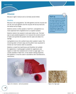 Desserts and puddings 
486 
Mousse 
Mousse is light in texture and is normally served chilled. 
Gelatine 
Mousse is set using gelatine. Too little gelatine and the mousse will 
not set, too much gelatine and the mousse will set too hard and 
the texture will be tough. 
Gelatine comes in either powder or leaf form. Leaf gelatine is a 
more expensive form of gelatine but is a superior product. 
Gelatine needs to be soaked in cold water before use. The best 
way to soak powdered gelatine is to measure the correct amount 
of water and sprinkle the powder onto the water and allow it to 
sponge. 
Leaf gelatine turns into a jellied mass when soaked in water. The 
remaining water is thrown away and the jellied mass squeezed to 
remove as much excess water as possible. 
Gelatine is made from beef bones and therefore not suitable 
for vegetarians. A setting agent suitable for vegetarians and 
vegans is made from seaweed and is known as agar agar; it is 
usually available in flake form. It has weaker setting properties 
than gelatine. It must be used in accordance with manufacturer’s 
instructions. 
Chef’s tip 
Do not overcook the mixture for 
ice cream, bavarois or mousse 
or it will curdle and will have 
to be thrown away. Too much 
heat will cause the egg to cook 
and separate from the milk. 
Small pieces of egg will be 
evident in the milk and it will 
not thicken. 
Figure 15.1 Gelatine – leaf and powdered Figure 15.2 Agar agar 
Level 2 Diploma_9780435033736_4th.indb 486 13/09/2010 10:29 
 