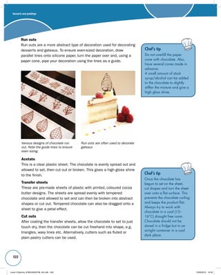 522 
Chef’s tip 
Do not overfill the paper 
cone with chocolate. Also, 
have several cones made in 
advance. 
A small amount of stock 
syrup/alcohol can be added 
to the chocolate to slightly 
stiffen the mixture and give a 
high gloss shine. 
Run outs 
Run outs are a more abstract type of decoration used for decorating 
desserts and gateaux. To ensure even-sized decoration, draw 
parallel lines onto silicone paper, turn the paper over and, using a 
paper cone, pipe your decoration using the lines as a guide. 
Various designs of chocolate run 
out. Note the guide lines to ensure 
even sizing. 
Run outs are often used to decorate 
gateaux 
Acetate 
This is a clear plastic sheet. The chocolate is evenly spread out and 
allowed to set, then cut out or broken. This gives a high gloss shine 
to the finish. 
Transfer sheets 
These are pre-made sheets of plastic with printed, coloured cocoa 
butter designs. The sheets are spread evenly with tempered 
chocolate and allowed to set and can then be broken into abstract 
shapes or cut out. Tempered chocolate can also be dragged onto a 
sheet to give a petal effect. 
Cut outs 
After coating the transfer sheets, allow the chocolate to set to just 
touch dry, then the chocolate can be cut freehand into shape, e.g. 
triangles, wavy lines etc. Alternatively, cutters such as fluted or 
plain pastry cutters can be used. 
Chef’s tip 
Once the chocolate has 
begun to set on the sheet, 
cut shapes and turn the sheet 
over onto a flat surface. This 
prevents the chocolate curling 
and keeps the product flat. 
Always try to work with 
chocolate in a cool (15– 
16°C) draught free room. 
Chocolate should not be 
stored in a fridge but in an 
airtight container in a cool 
dark place. 
Desserts and puddings 
Level 2 Diploma_9780435033736_4th.indb 522 13/09/2010 10:30 
 