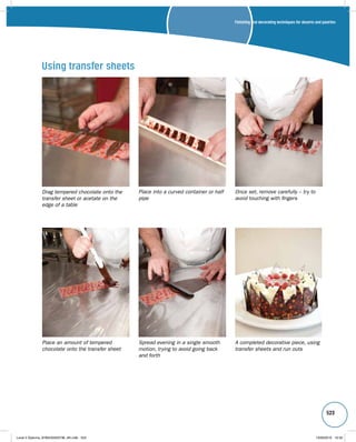 Finishing and decorating techniques for deserts and pastries 
523 
Drag tempered chocolate onto the 
transfer sheet or acetate on the 
edge of a table 
Once set, remove carefully – try to 
avoid touching with fingers 
Place an amount of tempered 
chocolate onto the transfer sheet 
Place into a curved container or half 
pipe 
Spread evening in a single smooth 
motion, trying to avoid going back 
and forth 
A completed decorative piece, using 
transfer sheets and run outs 
Using transfer sheets 
Level 2 Diploma_9780435033736_4th.indb 523 13/09/2010 10:30 
 