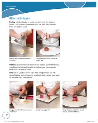 524 
Other techniques 
Dusting with icing sugar or cocoa powder from a fine sieve or 
muslin cloth lifts the presentation from the plate. Ground dried 
fruits can also be used. 
Dusting with icing sugar through a 
fine sieve 
Decorating with cocoa through a 
muslin bag 
Praline is a combination of caramel and toasted skinned hazelnuts 
mixed together, allowed to set and finally ground into a powder. 
Other nuts can also be used. 
Nuts can be used in various ways from being skinned and left 
whole to being finely chopped or powdered. Use a single type, such 
as pistachio, or a combination. 
Using praline to add texture, colour 
and flavour 
Using nuts as garnish Using chopped pistachios to add 
texture, colour and flavour 
Desserts and puddings 
Level 2 Diploma_9780435033736_4th.indb 524 13/09/2010 10:30 
 