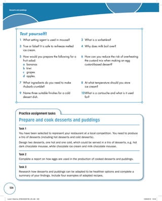 Desserts and puddings 
526 
Test yourself! 
1 What setting agent is used in mousse? 2 What is a sorbetière? 
3 True or false? It is safe to re-freeze melted 
ice cream. 
5 How would you prepare the following for a 
fruit salad: 
a bananas 
b kiwi 
c grapes 
d apples. 
7 What ingredients do you need to make 
rhubarb crumble? 
9 Name three suitable finishes for a cold 
dessert dish. 
Practice assignment tasks 
4 Why does milk boil over? 
6 How can you reduce the risk of overheating 
the custard mix when making an egg 
custard-based dessert? 
8 At what temperature should you store 
ice cream? 
10 What is a cartouche and what is it used 
for? 
Prepare and cook desserts and puddings 
Task 1 
You have been selected to represent your restaurant at a local competition. You need to produce 
a trio of desserts (including hot desserts and cold desserts). 
Design two desserts, one hot and one cold, which could be served in a trio of desserts, e.g. hot 
dark chocolate mousse, white chocolate ice cream and milk chocolate mousse. 
Task 2 
Complete a report on how eggs are used in the production of cooked desserts and puddings. 
Task 3 
Research how desserts and puddings can be adapted to be healthier options and complete a 
summary of your findings. Include four examples of adapted recipes. 
Level 2 Diploma_9780435033736_4th.indb 526 13/09/2010 10:30 

