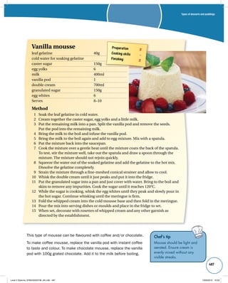Types of desserts and puddings 
487 
Vanilla mousse 
leaf gelatine 40g 
cold water for soaking gelatine 
caster sugar 150g 
egg yolks 6 
milk 400ml 
vanilla pod 1 
double cream 700ml 
granulated sugar 150g 
egg whites 6 
Serves 8–10 
Method 
1 Soak the leaf gelatine in cold water. 
2 Cream together the caster sugar, egg yolks and a little milk. 
3 Put the remaining milk into a pan. Split the vanilla pod and remove the seeds. 
This type of mousse can be flavoured with coffee and/or chocolate. 
To make coffee mousse, replace the vanilla pod with instant coffee 
to taste and colour. To make chocolate mousse, replace the vanilla 
pod with 100g grated chocolate. Add it to the milk before boiling. 
Chef’s tip 
Mousse should be light and 
aerated. Ensure cream is 
evenly mixed without any 
visible streaks. 
Preparation 3 
Cooking skills – 
Finishing 3 
Put the pod into the remaining milk. 
4 Bring the milk to the boil and infuse the vanilla pod. 
5 Bring the milk to the boil again and add to egg mixture. Mix with a spatula. 
6 Put the mixture back into the saucepan. 
7 Cook the mixture over a gentle heat until the mixture coats the back of the spatula. 
To test, stir the mixture well, take out the spatula and draw a spoon through the 
mixture. The mixture should not rejoin quickly. 
8 Squeeze the water out of the soaked gelatine and add the gelatine to the hot mix. 
Dissolve the gelatine completely. 
9 Strain the mixture through a fine-meshed conical strainer and allow to cool. 
10 Whisk the double cream until it just peaks and put it into the fridge. 
11 Put the granulated sugar into a pan and just cover with water. Bring to the boil and 
skim to remove any impurities. Cook the sugar until it reaches 120°C. 
12 While the sugar is cooking, whisk the egg whites until they peak and slowly pour in 
the hot sugar. Continue whisking until the meringue is firm. 
13 Fold the whipped cream into the cold mousse base and then fold in the meringue. 
14 Pour the mix into serving dishes or moulds and place in the fridge to set. 
15 When set, decorate with rosettes of whipped cream and any other garnish as 
directed by the establishment. 
Level 2 Diploma_9780435033736_4th.indb 487 13/09/2010 10:29 
 