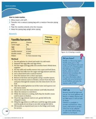 How to create rosettes 
1 Whip cream until stiff. 
2 Transfer into a savoury piping bag with a medium five-star piping 
tube. 
3 Pipe the rosettes directly onto the mousse. 
4 Keep the piping bag upright when piping. 
Bavarois 
488 
Figure 15.3 Creating a rosette 
Did you know? 
Vanilla is a flavouring agent. 
Vanilla pods grow in the 
shape of long black sticks and 
are found on a climbing plant 
that belongs to the orchid 
family, native to Central 
America but nowadays also 
grown in Madagascar. 
For more information about 
vanilla visit www.heinemann. 
co.uk/hotlinks and enter the 
express code 3736P. 
Preparation 4 
Cooking skills – 
Finishing 2 Vanilla bavarois 
gelatine 3 leaves 
caster sugar 50g 
eggs 2 
milk 250ml 
vanilla essence to taste 
double cream 240ml 
Makes 6 × 6cm mousse ring 
Method 
1 Put the gelatine in a bowl and soak it in cold water. 
2 Separate the egg yolks and egg whites. 
3 Put the sugar and egg yolks into another bowl. Whisk them 
together. 
4 Put the milk and vanilla essence into a pan and boil them. 
5 Pour the hot milk over the sugar and egg mixture and mix. 
6 Get a clean bowl and a conical strainer. 
7 Pour the mixture into a clean saucepan. 
8 Return to the heat and stir gently using a wooden spoon. 
9 Once the mixture starts to thicken, remove from the heat 
and pour through the strainer into the clean bowl. Do not 
boil. 
10 Take the soaked gelatine out of the water and squeeze out 
the excess water. 
11 Gently stir it into the warm mixture until fully dissolved. 
12 Allow the mixture to cool down. 
13 While the mixture is cooling, half whip the double cream 
until it starts to thicken. 
14 Once the egg mixture starts to set, gently fold in the 
whipped cream. 
15 Whip the egg whites to a stiff snow (until the egg white peaks 
and the peaks do not drop to one side) and gently fold in. 
16 Fill moulds as required and store in the fridge until ready 
for service. 
Chef’s tip 
Bavarois should be light and 
just set. Too much gelatine will 
lead to a rubbery texture and 
too little means it will not hold 
its shape. 
Gelatine is available in 
powder and leaf form. Most 
pastry chefs tend to use leaf, 
which has to be softened 
in cold water before being 
added to a hot liquid. 
Desserts and puddings 
Level 2 Diploma_9780435033736_4th.indb 488 13/09/2010 10:29 
 