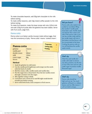 Types of desserts and puddings 
489 
To make chocolate bavarois, add 50g dark chocolate to the milk 
before boiling. 
To make coffee bavarois, add 10g instant coffee powder to the milk 
before boiling. 
To make fruit bavarois, make the base recipe with only 125ml milk 
and add 125g fruit purée after the gelatine has been added. Serve 
with fruit coulis, page 515. 
Panna cotta 
Panna cotta is an Italian vanilla mousse made without eggs, that 
has the consistency of jelly. ‘Panna cotta’ means ‘cooked cream’. 
Did you know? 
Panna cotta only needs to be 
cooled on ice before filling 
the moulds if vanilla pods 
have been used. Vanilla seeds 
are heavier than cream and 
milk. If the panna cotta is put 
into the moulds while still hot, 
the vanilla seeds will sink to 
the bottom and the flavour will 
be concentrated at the base. 
Cooling the panna cotta on 
ice will distribute the vanilla 
seeds evenly. 
Chef’s tip 
Wash the used vanilla skin 
under cold water to remove 
any dairy products, dry the skin 
on top of the oven and mix with 
caster sugar to produce vanilla-flavoured 
sugar. 
Chef’s tip 
Panna cotta should be 
light and just set. Too much 
gelatine will lead to a rubbery 
texture and too little means it 
will not hold its shape. 
Preparation 3 
Cooking skills – 
Finishing – 
Panna cotta 
gelatine 2 leaves 
vanilla pod ½ 
double cream 380ml 
milk 130ml 
caster sugar 60g 
Serves 8 
Method 
1 Soak the gelatine in cold water. 
2 Cut the vanilla pod lengthways and scrape out the seeds 
with the back of a knife. 
3 Boil the cream, milk, vanilla seeds and vanilla skin. 
4 Put the sugar into a clean bowl. Pour the hot vanilla cream 
through a strainer over the sugar. 
5 Mix together using a whisk. 
6 Cool down over a bowl of ice and fill eight small dariole 
moulds just before setting. 
7 Serve with fresh fruits, fruit compote or fruit sauces. 
Level 2 Diploma_9780435033736_4th.indb 489 13/09/2010 10:29 
 