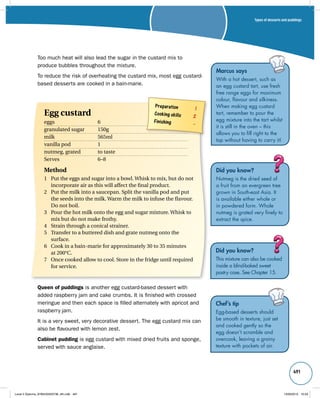 Types of desserts and puddings 
491 
Did you know? 
Nutmeg is the dried seed of 
a fruit from an evergreen tree 
grown in South-east Asia. It 
is available either whole or 
in powdered form. Whole 
nutmeg is grated very finely to 
extract the spice. 
Did you know? 
This mixture can also be cooked 
inside a blind-baked sweet 
pastry case. See Chapter 15. 
Chef’s tip 
Egg-based desserts should 
be smooth in texture, just set 
and cooked gently so the 
egg doesn’t scramble and 
overcook, leaving a grainy 
texture with pockets of air. 
Too much heat will also lead the sugar in the custard mix to 
produce bubbles throughout the mixture. 
To reduce the risk of overheating the custard mix, most egg custard-based 
desserts are cooked in a bain-marie. 
Preparation 1 
Cooking skills 2 
Finishing – 
Egg custard 
eggs 6 
granulated sugar 150g 
milk 565ml 
vanilla pod 1 
nutmeg, grated to taste 
Serves 6–8 
Method 
1 Put the eggs and sugar into a bowl. Whisk to mix, but do not 
incorporate air as this will affect the final product. 
2 Put the milk into a saucepan. Split the vanilla pod and put 
the seeds into the milk. Warm the milk to infuse the flavour. 
Do not boil. 
3 Pour the hot milk onto the egg and sugar mixture. Whisk to 
mix but do not make frothy. 
4 Strain through a conical strainer. 
5 Transfer to a buttered dish and grate nutmeg onto the 
surface. 
6 Cook in a bain-marie for approximately 30 to 35 minutes 
at 200°C. 
7 Once cooked allow to cool. Store in the fridge until required 
for service. 
Queen of puddings is another egg custard-based dessert with 
added raspberry jam and cake crumbs. It is finished with crossed 
meringue and then each space is filled alternately with apricot and 
raspberry jam. 
It is a very sweet, very decorative dessert. The egg custard mix can 
also be flavoured with lemon zest. 
Cabinet pudding is egg custard with mixed dried fruits and sponge, 
served with sauce anglaise. 
Marcus says 
With a hot dessert, such as 
an egg custard tart, use fresh 
free range eggs for maximum 
colour, flavour and silkiness. 
When making egg custard 
tart, remember to pour the 
egg mixture into the tart whilst 
it is still in the oven – this 
allows you to fill right to the 
top without having to carry it! 
Level 2 Diploma_9780435033736_4th.indb 491 13/09/2010 10:29 
 