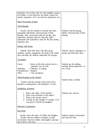 3
experience of a woman who was only daughter among
six brothers. It was about how her family treated her
and her experience. Let’s see what her experiences are.
Micro Processing of Input
Track Reading
Teacher asks the students to read the first three
paragraphs individually and keep track of their
learning. They can put tick mark for the lines they
understand, question mark for what they didn’t
understand and exclamation mark for the lines having
surprising idea.
Sharing with Group
Students share their ideas with their group
members, teacher megaphones the doubt to the whole
class and helps the students understand the passage.
Vocabulary
Career = Series of jobs that a person has in a
particular area of work.
Anthology = Collection of writings.
Circumstances= Situation.
Allow = Give permission.
Model Reading by the Teacher
Teacher reads the passage with correct stress,
intonation, pronunciation and modulation of voice.
Scaffolding Questions
1. Who is the author of this memoir?
2. What is the profession of the author?
3. What is this memoir about?
4. Is being an only daughter in a family of six
sons good or bad for the daughter?
Discourse Construction
Pair Work
Teacher shows the video of a father and daughter.
Teacher asks the students to prepare a casual
conversation between a father and daughter and enact
that in front of the class.
Students read the passage
silently and keep track of their
learning.
Students actively participate in
groups and share their ideas.
Students get the spelling,
meaning and pronunciation of
new words.
Students listen carefully.
Students give answers.
Students prepare conversation
and enact the roles.
 