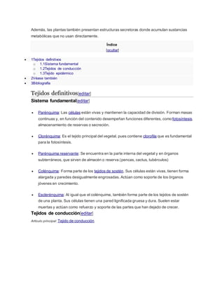 Además, las plantas también presentan estructuras secretoras donde acumulan sustancias
metabólicas que no usan directamente.
Índice
[ocultar]
 1Tejidos definitivos
o 1.1Sistema fundamental
o 1.2Tejidos de conducción
o 1.3Tejido epidérmico
 2Véase también
 3Bibliografía
Tejidos definitivos[editar]
Sistema fundamental[editar]
 Parénquima: Las células están vivas y mantienen la capacidad de división. Forman masas
continuas y, en función del contenido desempeñan funciones diferentes, comofotosíntesis,
almacenamiento de reservas o secreción.
 Clorénquima: Es el tejido principal del vegetal, pues contiene clorofila que es fundamental
para la fotosíntesis.
 Parénquima reservante: Se encuentra en la parte interna del vegetal y en órganos
subterráneos, que sirven de almacén o reserva (pencas, cactus, tubérculos)
 Colénquima: Forma parte de los tejidos de sostén. Sus células están vivas, tienen forma
alargada y paredes desigualmente engrosadas. Actúan como soporte de los órganos
jóvenes en crecimiento.
 Esclerénquima: Al igual que el colénquima, también forma parte de los tejidos de sostén
de una planta. Sus células tienen una pared lignificada gruesa y dura. Suelen estar
muertas y actúan como refuerzo y soporte de las partes que han dejado de crecer.
Tejidos de conducción[editar]
Artículo principal: Tejido de conducción
 