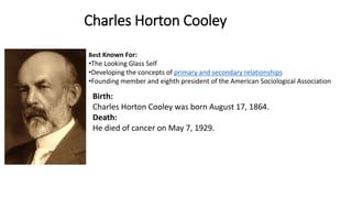 Charles Horton Cooley
Best Known For:
•The Looking Glass Self
•Developing the concepts of primary and secondary relationships
•Founding member and eighth president of the American Sociological Association
Birth:
Charles Horton Cooley was born August 17, 1864.
Death:
He died of cancer on May 7, 1929.
 