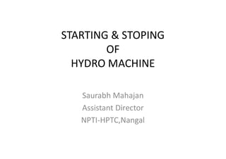 STARTING & STOPING
OF
HYDRO MACHINE
Saurabh Mahajan
Assistant Director
NPTI-HPTC,Nangal
 