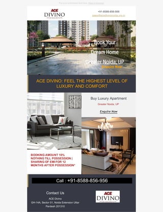 +91-8588-856-956
sales@acedivinonoida.org.in
BOOKING AMOUNT 10%
NOTHING TILL POSSESSION |
SHARING OF EMI FOR 12
MONTHS AFTER POSSESSION*
Buy Luxury Apartment
Greater Noida, UP
Enquire Now
Contact Us
ACE Divino
GH-14A, Sector 01, Noida Extension Uttar
Pardesh 201310
Put your preheader text here. View in browser
ACE DIVINO: FEEL THE HIGHEST LEVEL OF
LUXURY AND COMFORT
Call : +91-8588-856-956
 